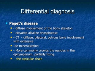 Differential diagnosis Paget’s disease - diffuse involvement of the bony skeleton - elevated alkaline phosphatase - CT  - diffuse, bilateral, petrous bone involvement with extensive  -de-mineralization - More commonly crowds the ossicles in the epitympanum, partially fixing  the ossicular chain 