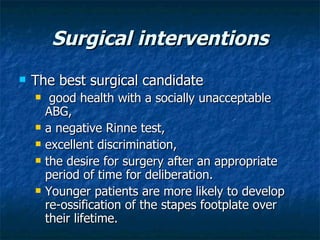 Surgical interventions The best surgical candidate  good health with a socially unacceptable ABG,  a negative Rinne test,  excellent discrimination,  the desire for surgery after an appropriate period of time for deliberation. Younger patients are more likely to develop re-ossification of the stapes footplate over their lifetime.  