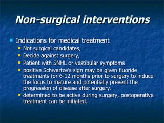 Non-surgical interventions Indications for medical treatment  Not surgical candidates,  Decide against surgery,  Patient with SNHL or vestibular symptoms  positive Schwartze’s sign may be given fluoride treatments for 6-12 months prior to surgery to induce the focus to mature and potentially prevent the progression of disease after surgery. determined to be active during surgery, postoperative treatment can be initiated.  