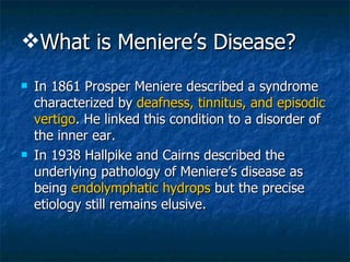 What is Meniere’s Disease? In 1861 Prosper Meniere described a syndrome characterized by  deafness, tinnitus, and episodic vertigo . He linked this condition to a disorder of the inner ear. In 1938 Hallpike and Cairns described the underlying pathology of Meniere’s disease as being  endolymphatic hydrops  but the precise etiology still remains elusive.  