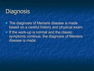 Diagnosis The diagnosis of Meniere disease is made based on a careful history and physical exam. If the work-up is normal and the classic symptoms continue, the diagnosis of Meniere disease is made.   