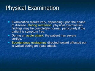 Physical Examination Examination results vary, depending upon the phase of disease.  During remission , physical examination findings may be completely normal, particularly if the patient is symptom free. During an  acute attack , the patient has severe vertigo. Spontaneous nystagmus  directed toward affected ear is typical during an acute attack.  