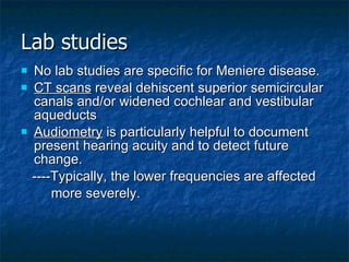 Lab studies No lab studies are specific for Meniere disease. CT scans  reveal dehiscent superior semicircular canals and/or widened cochlear and vestibular aqueducts Audiometry  is particularly helpful to document present hearing acuity and to detect future change. ----Typically, the lower frequencies are affected  more severely. 