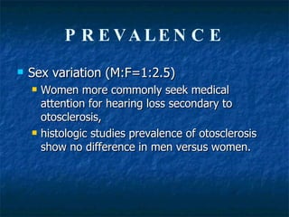 PREVALENCE Sex variation (M:F=1:2.5) Women more commonly seek medical attention for hearing loss secondary to otosclerosis,  histologic studies prevalence of otosclerosis show no difference in men versus women.  