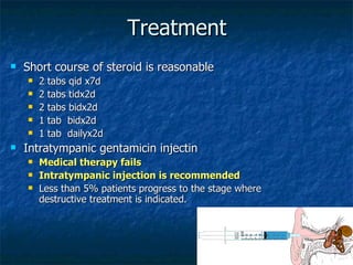 Treatment Short course of steroid is reasonable 2 tabs qid x7d  2 tabs tidx2d 2 tabs bidx2d 1 tab  bidx2d 1 tab  dailyx2d Intratympanic gentamicin injectin Medical therapy fails Intratympanic injection is recommended Less than 5% patients progress to the stage where destructive treatment is indicated. 