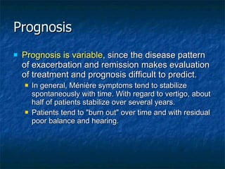 Prognosis Prognosis is variable , since the disease pattern of exacerbation and remission makes evaluation of treatment and prognosis difficult to predict. In general, Ménière symptoms tend to stabilize spontaneously with time. With regard to vertigo, about half of patients stabilize over several years. Patients tend to "burn out" over time and with residual poor balance and hearing. 