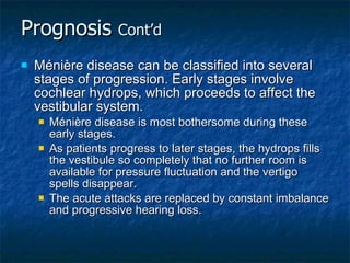 Prognosis  Cont’d Ménière disease can be classified into several stages of progression. Early stages involve cochlear hydrops, which proceeds to affect the vestibular system. Ménière disease is most bothersome during these early stages. As patients progress to later stages, the hydrops fills the vestibule so completely that no further room is available for pressure fluctuation and the vertigo spells disappear. The acute attacks are replaced by constant imbalance and progressive hearing loss. 