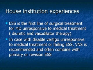 House institution experiences ESS is the first line of surgical treatment for MD unresponsive to medical treatment ( diuretic and vasodilator therapy) In case with disable vertigo unresponsive to medical treatment or failing ESS, VNS is recommended and often combine with primary or revision ESS  
