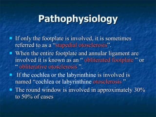 Pathophysiology If only the footplate is involved, it is sometimes referred to as a “ stapedial otosclerosis ”.  When the entire footplate and annular ligament are involved it is known as an “  obliterated footplate  ” or “  obliterative otosclerosis  ”.  If  the cochlea or the labyrinthine  is involved is named “ cochlea or labyrinthine  otosclerosis  ” The round window is involved in approximately 30% to 50% of cases 