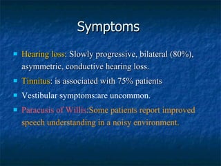 Symptoms  Hearing loss : Slowly progressive, bilateral (80%), asymmetric, conductive hearing loss. Tinnitus : is associated with 75% patients Vestibular symptoms:are uncommon. Paracusis of Willis :Some patients report improved speech understanding in a noisy environment. The age of onset of hearing loss is young History of significant ear infections makes the diagnosis of otosclerosis less likely.  25% of patients present with some vestibular complaints  