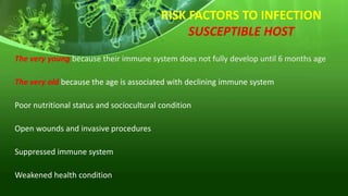 RISK FACTORS TO INFECTION
SUSCEPTIBLE HOST
The very young because their immune system does not fully develop until 6 months age
The very old because the age is associated with declining immune system
Poor nutritional status and sociocultural condition
Open wounds and invasive procedures
Suppressed immune system
Weakened health condition
 