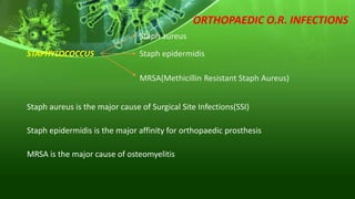 ORTHOPAEDIC O.R. INFECTIONS
STAPHYLOCOCCUS
Staph aureus
Staph epidermidis
MRSA(Methicillin Resistant Staph Aureus)
Staph aureus is the major cause of Surgical Site Infections(SSI)
Staph epidermidis is the major affinity for orthopaedic prosthesis
MRSA is the major cause of osteomyelitis
 