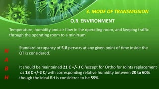 3. MODE OF TRANSMISSION
O.R. ENVIRONMENT
Temperature, humidity and air flow in the operating room, and keeping traffic
through the operating room to a minimum
Standard occupancy of 5-8 persons at any given point of time inside the
OT is considered.
N
A
B
H
It should be maintained 21 C +/- 3 C (except for Ortho for Joints replacement
as 18 C +/-2 C) with corresponding relative humidity between 20 to 60%
though the ideal RH is considered to be 55%.
 