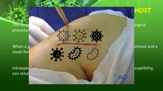 SUSCEPTIBLE HOST
The surgical patient is a susceptible host who, by simply having a surgical
procedure, is exposed to acquiring a SSI
When a procedure is performed, the integrity of the skin is compromised and a
route for bacteria to enter the body has been created.
Intraoperative core hypothermia, another factor that increases susceptibility,
can result in impaired immune function and vasoconstriction.
 