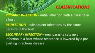 CLASSIFICATIONS
PRIMARY INFECTION - initial infection with a parasite in
a host
REINFECTION - subsequent infections by the same
parasite in the host
SECONDARY INFECTION – new parasite sets up an
infection in a host whose resistance is lowered by a pre
existing infectious disease
 