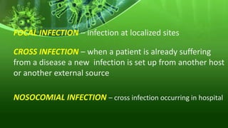 FOCAL INFECTION – infection at localized sites
CROSS INFECTION – when a patient is already suffering
from a disease a new infection is set up from another host
or another external source
NOSOCOMIAL INFECTION – cross infection occurring in hospital
 