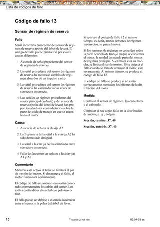 Lista de códigos de fallo
10 ©
Scania CV AB 1997 03:04-03 es
Código de fallo 13
Sensor de régimen de reserva
Fallo
Señal incorrecta procedente del sensor de régi-
men de reserva (polea del árbol de levas). El
código de fallo puede producirse por cuatro
causas diferentes:
1 Ausencia de señal procedente del sensor
de régimen de reserva.
2 La señal procedente del sensor de régimen
de reserva ha mostrado cambios de régi-
men absurdos de un impulso a otro.
3 La señal procedente del sensor de régimen
de reserva ha cambiado varias veces de
correcta a incorrecta.
4 Las señales de régimen procedentes del
sensor principal (volante) y del sensor de
reserva (polea del árbol de levas) han pro-
porcionado datos contradictorios sobre la
parte del ciclo de trabajo en que se encon-
traba el motor.
Causa
1 Ausencia de señal a la clavija A2.
2 La frecuencia de la señal a la clavija A2 ha
sido demasiado desigual.
3 La señal a la clavija A2 ha cambiado entre
correcta e incorrecta.
4 Fallo de fase entre las señales a las clavijas
A1 y A2.
Comentario
Mientras esté activo el fallo, se limitará el par
de torsión del motor. Si desaparece el fallo, el
motor funcionará normalmente.
El código de fallo se produce si no están conec-
tados correctamente los cables del sensor. Los
cables confundidos dan señal con polo inver-
tido.
El fallo puede ser debido a distancia incorrecta
entre el sensor y la polea del árbol de levas.
Si aparece el código de fallo 12 al mismo
tiempo, es decir, ambos sensores de régimen
incorrectos, se para el motor.
Si los sensores de régimen no coinciden sobre
la parte del ciclo de trabajo en que se encuentra
el motor, la unidad de mando parte del sensor
de régimen principal. Si el motor está en mar-
cha, se limita el par de torsión. Si se detecta el
fallo cuando se trata de arrancar el motor, éste
no arrancará. Al mismo tiempo, se produce el
código de fallo 12.
El código de fallo se produce si no están
correctamente montados los piñones de la dis-
tribución del motor.
Medida
Controlar el sensor de régimen, los conectores
y el cableado.
Controlar si hay algún fallo en la distribución
del motor, p. ej., holgura.
Sección, camión: 37, 40
Sección, autobús: 37, 40
 