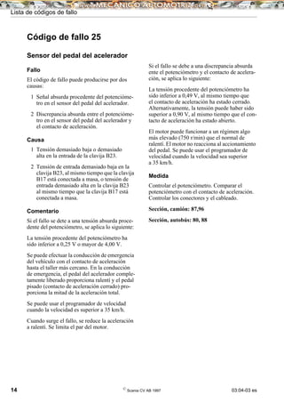 Lista de códigos de fallo
14 ©
Scania CV AB 1997 03:04-03 es
Código de fallo 25
Sensor del pedal del acelerador
Fallo
El código de fallo puede producirse por dos
causas:
1 Señal absurda procedente del potencióme-
tro en el sensor del pedal del acelerador.
2 Discrepancia absurda entre el potencióme-
tro en el sensor del pedal del acelerador y
el contacto de aceleración.
Causa
1 Tensión demasiado baja o demasiado
alta en la entrada de la clavija B23.
2 Tensión de entrada demasiado baja en la
clavija B23, al mismo tiempo que la clavija
B17 está conectada a masa, o tensión de
entrada demasiado alta en la clavija B23
al mismo tiempo que la clavija B17 está
conectada a masa.
Comentario
Si el fallo se dete a una tensión absurda proce-
dente del potenciómetro, se aplica lo siguiente:
La tensión procedente del potenciómetro ha
sido inferior a 0,25 V o mayor de 4,00 V.
Se puede efectuar la conducción de emergencia
del vehículo con el contacto de aceleración
hasta el taller más cercano. En la conducción
de emergencia, el pedal del acelerador comple-
tamente liberado proporciona ralentí y el pedal
pisado (contacto de aceleración cerrado) pro-
porciona la mitad de la aceleración total.
Se puede usar el programador de velocidad
cuando la velocidad es superior a 35 km/h.
Cuando surge el fallo, se reduce la aceleración
a ralentí. Se limita el par del motor.
Si el fallo se debe a una discrepancia absurda
ente el potenciómetro y el contacto de acelera-
ción, se aplica lo siguiente:
La tensión procedente del potenciómetro ha
sido inferior a 0,49 V, al mismo tiempo que
el contacto de aceleración ha estado cerrado.
Alternativamente, la tensión puede haber sido
superior a 0,90 V, al mismo tiempo que el con-
tacto de aceleración ha estado abierto.
El motor puede funcionar a un régimen algo
más elevado (750 r/min) que el normal de
ralentí. El motor no reacciona al accionamiento
del pedal. Se puede usar el programador de
velocidad cuando la velocidad sea superior
a 35 km/h.
Medida
Controlar el potenciómetro. Comparar el
potenciómetro con el contacto de aceleración.
Controlar los conectores y el cableado.
Sección, camión: 87,96
Sección, autobús: 80, 88
 