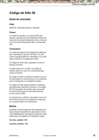 03:04-03 es ©
Scania CV AB 1997 15
Lista de códigos de fallo
Código de fallo 26
Señal de velocidad
Fallo
Señal de velocidad ausente o absurda.
Causa
La señal de entrada en la clavija B29 está
ausente, muestra una velocidad demasiado alta,
tiene una frecuencia demasiado alta, o tiene un
nivel de tensión demasiado bajo o demasiado
alto.
Comentario
La señal procedente del tacógrafo ha indicado
una velocidad de más de 150 km/h. No fun-
ciona el programador de velocidad, ni el acele-
rador manual ni el reglaje del ralentí.
El código de fallo sólo se produce si está en
marcha el motor.
Cuando está activo el fallo, la unidad de
mando utiliza un valor de velocidad progra-
mado (15 km/h).
El código de fallo se produce también en caso
de interrupción o cortocircuito en el conductor
entre el tacógrafo y la unidad de mando.
El código de fallo puede producirse debido a
perturbaciones eléctricas externas. A la salida
D3 del tacógrafo sólo puede estar conectado
el sistema que limite la velocidad máxima,
en este caso el EDC.
La tensión de la señal de velocidad es un nivel
de tensión interno en la unidad de mando que
no se puede medir con multímetro.
Medida
Controlar el funcionamiento del tacógrafo en la
hoja o durante la prueba de conducción. Si fun-
ciona debidamente el tacógrafo, controlar el cab-
leado entre el tacógrafo y la unidad de mando.
Sección, camión: 136
Sección, autobús: 136
 