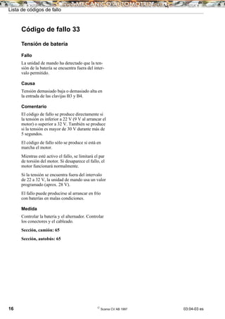 Lista de códigos de fallo
16 ©
Scania CV AB 1997 03:04-03 es
Código de fallo 33
Tensión de batería
Fallo
La unidad de mando ha detectado que la ten-
sión de la batería se encuentra fuera del inter-
valo permitido.
Causa
Tensión demasiado baja o demasiado alta en
la entrada de las clavijas B3 y B4.
Comentario
El código de fallo se produce directamente si
la tensión es inferior a 22 V (9 V al arrancar el
motor) o superior a 32 V. También se produce
si la tensión es mayor de 30 V durante más de
5 segundos.
El código de fallo sólo se produce si está en
marcha el motor.
Mientras esté activo el fallo, se limitará el par
de torsión del motor. Si desaparece el fallo, el
motor funcionará normalmente.
Si la tensión se encuentra fuera del intervalo
de 22 a 32 V, la unidad de mando usa un valor
programado (aprox. 28 V).
El fallo puede producirse al arrancar en frío
con baterías en malas condiciones.
Medida
Controlar la batería y el alternador. Controlar
los conectores y el cableado.
Sección, camión: 65
Sección, autobús: 65
 