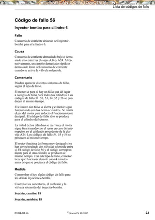 03:04-03 es ©
Scania CV AB 1997 23
Lista de códigos de fallo
Código de fallo 56
Inyector bomba para cilindro 6
Fallo
Consumo de corriente absurdo del inyector-
bomba para el cilindro 6.
Causa
Consumo de corriente demasiado bajo o dema-
siado alto entre las clavijas A34 y A24. Alter-
nativamente, un cambio demasiado rápido o
demasiado lento del consumo de corriente
cuando se activa la válvula solenoide.
Comentario
Pueden aparecer distintos síntomas de fallo,
según el tipo de fallo.
El motor se para si hay un fallo que dé lugar
a códigos de fallo para todos los cilindros. Los
códigos de fallo 51, 52, 53, 54, 55 y 56 se pro-
ducen al mismo tiempo.
El cilindro con fallo se cierra y el motor sigue
funcionando con los demás cilindros. Se limita
el par del motor para reducir el funcionamiento
desigual. El código de fallo sólo se produce
para el cilindro defectuoso.
La mitad de los cilindros se cierran y el motor
sigue funcionando con el resto en caso de inte-
rrupción en el cableado procedente de la cla-
vija A24. Los códigos de fallo 54, 55 y 56 se
producen al mismo tiempo.
El motor funciona de forma muy desigual si se
han cortocircuitado dos válvulas solenoide entre
sí. El código de fallo 56 y el código correspon-
diente para el otro cilindro se producen al
mismo tiempo. Con este tipo de fallo, el motor
tiene que funcionar durante unos 4 minutos
antes de que se produzca el código de fallo.
Medida
Comprobar si hay algún código de fallo para
los demás inyectores-bomba.
Controlar los conectores, el cableado y la
válvula solenoide del inyector-bomba.
Sección, camión: 18
Sección, autobús: 18
 