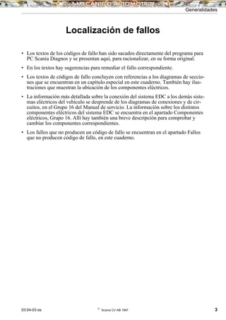 03:04-03 es ©
Scania CV AB 1997 3
Localización de fallos
• Los textos de los códigos de fallo han sido sacados directamente del programa para
PC Scania Diagnos y se presentan aquí, para racionalizar, en su forma original.
• En los textos hay sugerencias para remediar el fallo correspondiente.
• Los textos de códigos de fallo concluyen con referencias a los diagramas de seccio-
nes que se encuentran en un capítulo especial en este cuaderno. También hay ilus-
traciones que muestran la ubicación de los componentes eléctricos.
• La información más detallada sobre la conexión del sistema EDC a los demás siste-
mas eléctricos del vehículo se desprende de los diagramas de conexiones y de cir-
cuitos, en el Grupo 16 del Manual de servicio. La información sobre los distintos
componentes eléctricos del sistema EDC se encuentra en el apartado Componentes
eléctricos, Grupo 16. Allí hay también una breve descripción para comprobar y
cambiar los componentes correspondientes.
• Los fallos que no producen un código de fallo se encuentran en el apartado Fallos
que no producen código de fallo, en este cuaderno.
Generalidades
 