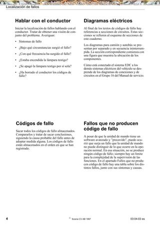 4 ©
Scania CV AB 1997 03:04-03 es
Hablar con el conductor
Iniciar la localización de fallos hablando con el
conductor. Tratar de obtener una visión de con-
junto del problema. Averiguar:
• Síntomas de fallo
• ¿Bajo qué circunstancias surgió el fallo?
• ¿Con qué frecuencia ha surgido el fallo?
• ¿Estaba encendida la lámpara testigo?
• ¿Se apagó la lámpara testigo por sí sola?
• ¿Ha borrado el conductor los códigos de
fallo?
Códigos de fallo
Sacar todos los códigos de fallo almacenados.
Compararlos y tratar de sacar conclusiones,
siguiendo la causa probable del fallo antes de
adoptar medida alguna. Los códigos de fallo
están almacenados en el orden en que se han
registrado.
Diagramas eléctricos
Al final de los textos de códigos de fallo hay
referencias a secciones de circuitos. Estas sec-
ciones se refieren al esquema de secciones de
este cuaderno.
Los diagramas para camión y autobús se pre-
sentan por separado y en secuencia ininterrum-
pida. La sección correspondiente comienza con
una figura que muestra la ubicación de los
componentes.
Cómo está conectado el sistema EDC a los
demás sistemas eléctricos del vehículo se des-
prende de los diagramas de conexiones y de
circuitos en el Grupo 16 del Manual de servicio.
Fallos que no producen
código de fallo
A pesar de que la unidad de mando tiene un
software avanzado y ”precavido”, puede ocu-
rrir que surja un fallo que la unidad de mando
no puede distinguir de lo que ocurre en la ope-
ración normal. En esa situación, no se produce
ningún código de fallo; siempre hay un límite
para la complejidad de la supervisión de las
funciones. En el apartado Fallos que no produ-
cen código de fallo hay una tabla sobre los dis-
tintos fallos, junto con sus síntomas y causas.
Localización de fallos
 