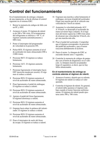 03:04-03 es ©
Scania CV AB 1997 55
Control del funcionamiento
Control del funcionamiento
En el mantenimiento de entrega y después
de una reparación, se ha de efectuar el control
siguiente en el sistema EDC:
1 Borrar la memoria de códigos de fallo con
un PC y SD2.
2 Arrancar el motor. El régimen de ralentí
es de 500 a 700 r/min. Si la temperatura
del refrigerante es inferior a +50 ˚C, el
régimen aumenta automáticamente a
600 r/min.
3 Poner el interruptor del programador
de velocidad en la posición ON.
4 Pulsar RES. El régimen aumenta al nivel
de acelerador de mano almacenado (500 a
2.000 r/min).
5 Presionar RET. El régimen se reduce
lentamente.
6 Presionar ACC. El régimen aumenta
lentamente.
7 Presionar ligeramente el interruptor hacia
OFF (posición tarada por resorte). El régi-
men se reduce a ralentí.
8 Presionar RES. El régimen aumenta al
nivel de acelerador de mano almacenado.
9 Pisar ligeramente el pedal de embrague.
El régimen se reduce a ralentí.
10 Presionar RES. El régimen aumenta al
nivel de acelerador de mano almacenado.
11 Apretar el pedal del freno ligeramente.
El régimen disminuye a ralentí.
12 Presionar RES. El régimen aumenta al
nivel de acelerador de mano almacenado.
13 Empujar hacia abajo la palanca del ralenti-
zador. El régimen se reduce a ralentí.
14 Presionar RES. El régimen aumenta al
nivel de acelerador de mano almacenado.
15 Pisar el interruptor de suelo del freno
de escape. El régimen se reduce a ralentí.
16 Engranar una marcha y soltar lentamente el
embrague, sin tocar el pedal del acelerador.
Elegir una marcha que dé al vehículo una
velocidad de 5 km/h en ralentí.
17 Aumentar la velocidad pulsando ACC.
A 10 km/h, se desacopla el acelerador de
mano (el motor baja a ralentí). Si el régi-
men del motor supera las 2.000 r/min antes
de alcanzar una velocidad de 10 km/h, ele-
gir una marcha más alta.
18 Pisar el pedal del acelerador. Comprobar
que el régimen corresponde a la posición
del pedal del acelerador y que el motor
reacciona debidamente al acelerar.
19 Parar el motor. La lámpara de EDC se
enciende durante unos 3 segundos.
20 Controlar la memoria de códigos de parpa-
deo con el botón de diagnóstico en el vehí-
culo. La lámpara muestra un parpadeo
largo (4 segundos), es decir, que no hay
fallos almacenados.
En el mantenimiento de entrega se
controla además el régimen de ralentí.
1 Arrancar el motor y dejarlo que se caliente.
El régimen de ralentí se reduce al valor
ajustado.
2 Controlar el régimen de ralentí. En general,
el ralentí debe ajustarse el régimen más
bajo cuando el motor funciona uniforme-
mente. El régimen de ralentí puede ajus-
tarse entre 500 y 700 r/min.
 