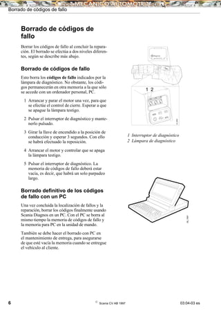 6 ©
Scania CV AB 1997 03:04-03 es
Borrado de códigos de
fallo
Borrar los códigos de fallo al concluir la repara-
ción. El borrado se efectúa a dos niveles diferen-
tes, según se describe más abajo.
Borrado de códigos de fallo
Esto borra los códigos de fallo indicados por la
lámpara de diagnóstico. No obstante, los códi-
gos permanecerán en otra memoria a la que sólo
se accede con un ordenador personal, PC.
1 Arrancar y parar el motor una vez, para que
se efectúe el control de cierre. Esperar a que
se apague la lámpara testigo.
2 Pulsar el interruptor de diagnóstico y mante-
nerlo pulsado.
3 Girar la llave de encendido a la posición de
conducción y esperar 3 segundos. Con ello
se habrá efectuado la reposición.
4 Arrancar el motor y controlar que se apaga
la lámpara testigo.
5 Pulsar el interruptor de diagnóstico. La
memoria de códigos de fallo deberá estar
vacía, es decir, que habrá un solo parpadeo
largo.
Borrado deﬁnitivo de los códigos
de fallo con un PC
Una vez concluida la localización de fallos y la
reparación, borrar los códigos finalmente usando
Scania Diagnos en un PC. Con el PC se borra al
mismo tiempo la memoria de códigos de fallo y
la memoria para PC en la unidad de mando.
También se debe hacer el borrado con PC en
el mantenimiento de entrega, para asegurarse
de que esté vacía la memoria cuando se entregue
el vehículo al cliente.
1 Interruptor de diagnóstico
2 Lámpara de diagnóstico
00_1561
Borrado de códigos de fallo
EDC
ATC
05_5161
1 2
03_0836
 