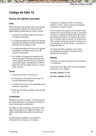 03:04-03 es ©
Scania CV AB 1997 9
Lista de códigos de fallo
Código de fallo 12
Sensor de régimen principal
Fallo
Señal incorrecta procedente del sensor de régi-
men principal (volante). El código de fallo
puede haberse producido por cuatro razones:
1 Ausencia de señal procedente del sensor
de régimen principal.
2 La señal procedente del sensor de régimen
principal ha mostrado cambios de régimen
absurdos de un impulso a otro.
3 La señal procedente del sensor de régimen
principal ha cambiado varias veces de
correcta a incorrecta.
4 Las señales de régimen procedentes del
sensor principal (volante) y del sensor de
reserva (polea del árbol de levas) han pro-
porcionado datos contradictorios sobre la
parte del ciclo de trabajo en que se encon-
traba el motor.
Causa
1 Ausencia de señal a la clavija A1.
2 La frecuencia de la señal a la clavija A1
ha sido demasiado desigual.
3 La señal a la clavija A1 ha cambiado entre
correcta e incorrecta.
4 Fallo de fase entre las señales a las clavijas
A1 y A2.
Comentario
Mientras esté activo el fallo, se limitará el par
de torsión del motor. Si desaparece el fallo, el
motor funcionará normalmente.
El código de fallo se produce si no están conec-
tados correctamente los cables del sensor. Los
cables confundidos dan señal con polo inver-
tido.
El fallo puede ser debido a una distancia
incorrecta entre el sensor y el volante.
Si aparece el código de fallo 13 al mismo
tiempo, es decir, ambos sensores de régimen
incorrectos, se para el motor.
Si los sensores de régimen no coinciden sobre
la parte del ciclo de trabajo en que se encuentra
el motor, la unidad de mando parte del sensor
de régimen principal. Si el motor está en mar-
cha, se limita el par de torsión. Si se detecta el
fallo cuando se trata de arrancar el motor, éste
no arrancará. Al mismo tiempo, se produce el
código de fallo 13.
El código de fallo se produce si no están
correctamente montados los piñones de la
distribución del motor.
Medida
Controlar el sensor de régimen, los conectores
y el cableado.
Controlar si hay algún fallo en la distribución
del motor, p. ej., holgura.
Sección, camión: 37, 40
Sección, autobús: 37, 40
 