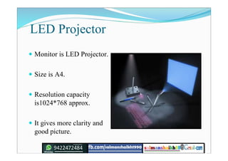 LED Projector
 Monitor is LED Projector.
 Size is A4.
 Resolution capacity
is1024*768 approx.
 It gives more clarity and
good picture.
 