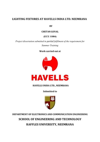 LIGHTING FIXTURES AT HAVELLS INDIA LTD. NEEMRANA 
BY 
CHETAN GOYAL 
(ECE 11004) 
Project dissertation submitted in partial fulfilment of the requirement for Summer Training 
Work carried out at 
HAVELLS INDIA LTD., NEEMRANA 
Submitted to 
DEPARTMENT OF ELECTRONICS AND COMMUNICATION ENGINEERING 
SCHOOL OF ENGINEERING AND TECHNOLOGY 
RAFFLES UNIVERSITY, NEEMRANA  