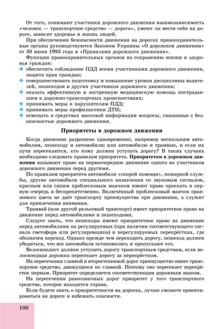 100
Îò òîãî, ïîíèìàþò ó÷àñòíèêè äîðîæíîãî äâèæåíèÿ âçàèìîçàâèñèìîñòü
«÷åëîâåê — òðàíñïîðòíîå ñðåäñòâî — äîðîãà», óìåþò ëè âåñòè ñåáÿ íà äî-
ðîãå, çàâèñèò çäîðîâüå è æèçíü ëþäåé.
Ïðè îáåñïå÷åíèè áåçîïàñíîñòè äâèæåíèÿ íà äîðîãàõ ïðàâîîõðàíèòåëü-
íûå îðãàíû ðóêîâîäñòâóþòñÿ Çàêîíîì Óêðàèíû «Î äîðîæíîì äâèæåíèè»
îò 30 èþíÿ 1993 ãîäà è «Ïðàâèëàìè äîðîæíîãî äâèæåíèÿ».
Ôóíêöèè ïðàâîîõðàíèòåëüíûõ îðãàíîâ ïî ñîõðàíåíèþ æèçíè è çäîðî-
âüÿ ãðàæäàí:
 îáåñïå÷èòü ñîáëþäåíèå ÏÄÄ âñåìè ó÷àñòíèêàìè äîðîæíîãî äâèæåíèÿ,
çàùèòà ïðàâ ãðàæäàí;
 ñîâåðøåíñòâîâàòü ïîäãîòîâêó è ïîâûøåíèå óðîâíÿ äèñöèïëèíû âîäèòå-
ëåé, ïåøåõîäîâ è äðóãèõ ó÷àñòíèêîâ äîðîæíîãî äâèæåíèÿ;
 îêàçàòü ýôôåêòèâíóþ è ýêñòðåííóþ ìåäèöèíñêóþ ïîìîùü ïîñòðàäàâ-
øèì â äîðîæíî-òðàíñïîðòíûõ ïðîèñøåñòâèÿõ;
 ïðèíèìàòü ìåðû ê íàðóøèòåëÿì ÏÄÄ;
 ïðèíèìàòü ìåðû ïðîôèëàêòèêè ÄÒÏ;
 îñâåùàòü â ñðåäñòâàõ ìàññîâîé èíôîðìàöèè âîïðîñû, ñâÿçàííûå ñ áåç-
îïàñíîñòüþ äîðîæíîãî äâèæåíèÿ.
Ïðèîðèòåòû â äîðîæíîì äâèæåíèè
Êîãäà äâèæåíèå ðàçðåøåíî îäíîâðåìåííî, íàïðèìåð íåñêîëüêèì àâòî-
ìîáèëÿì, ïåøåõîäó è àâòîìîáèëþ èëè àâòîìîáèëþ è òðàìâàþ, è åñëè èõ
ïóòè ïåðåñåêàþòñÿ, êòî êîìó äîëæåí óñòóïàòü äîðîãó? Â òàêèõ ñëó÷àÿõ
íåîáõîäèìî ñëåäîâàòü ïðàâèëàì ïðèîðèòåòà. Ïðèîðèòåòîì â äîðîæíîì äâè-
æåíèè íàçûâàþò ïðàâî íà ïåðâîî÷åðåäíîå äâèæåíèå îäíîãî èç ó÷àñòíèêîâ
äîðîæíîãî äâèæåíèÿ ïåðåä äðóãèìè.
Ïî ïðàâèëàì ïðèîðèòåòà àâòîìîáèëè «ñêîðîé ïîìîùè», ïîæàðíîé ñëóæ-
áû, äðóãèå àâòîìîáèëè ñïåöèàëüíîãî íàçíà÷åíèÿ ñî çâóêîâûì ñèãíàëîì,
êðàñíûì èëè ñèíèì ïðîáëåñêîâûì ìàÿ÷êîì èìåþò ïðàâî ïðîåõàòü â ïåð-
âóþ î÷åðåäü è áåñïðåïÿòñòâåííî. Âêëþ÷ёííûé ïðîáëåñêîâûé ìàÿ÷îê îðàí-
æåâîãî öâåòà íå äàёò òðàíñïîðòó ïðåèìóùåñòâà ïðè äâèæåíèè, à ñëóæèò
äëÿ ïðèâëå÷åíèÿ âíèìàíèÿ.
Òðàìâàé (èëè äðóãîé ðåëüñîâûé òðàíñïîðò) èìååò ïðèîðèòåòíîå ïðàâî íà
äâèæåíèå ïåðåä àâòîìîáèëÿìè è ïåøåõîäàìè.
Ñëåäóåò çíàòü, ÷òî ïåøåõîäû èìåþò ïðèîðèòåòíîå ïðàâî íà äâèæåíèå
ïåðåä àâòîìîáèëÿìè íà ðåãóëèðóåìûõ (ïðè íàëè÷èè ñîîòâåòñòâóþùåãî ñèã-
íàëà ñâåòîôîðà èëè ðåãóëèðîâùèêà) è íåðåãóëèðóåìûõ ïåðåêðёñòêàõ, ãäå
îáîçíà÷åí ïåðåõîä. Îäíàêî ïðåæäå ÷åì ïåðåõîäèòü äîðîãó, ïåøåõîä äîëæåí
óáåäèòüñÿ, ÷òî âñå àâòîìîáèëè îñòàíîâèëèñü è ïðîïóñêàþò åãî.
Âåëîñèïåäèñò äîëæåí óñòóïèòü äîðîãó òðàíñïîðòíûì ñðåäñòâàì, åñëè âå-
ëîñèïåäíàÿ äîðîæêà ïåðåñåêàåò äîðîãó çà ïåðåêðёñòêîì.
Íà ïåðåñå÷åíèè ãëàâíîé è âòîðîñòåïåííîé äîðîã ïðåèìóùåñòâî èìååò òðàíñ-
ïîðòíîå ñðåäñòâî, äâèæóùååñÿ ïî ãëàâíîé. Ïîýòîìó îíî ïåðåñåêàåò ïåðåêðё-
ñòîê ïåðâûì. Ïðèîðèòåò îïðåäåëÿåòñÿ ñîîòâåòñòâóþùèì äîðîæíûì çíàêîì.
Íà ïåðåñå÷åíèè ðàâíîçíà÷íûõ äîðîã ïðèîðèòåò ó òîãî òðàíñïîðòíîãî
ñðåäñòâà, êîòîðîå íàõîäèòñÿ ñïðàâà.
Åñëè áóäåòå çíàòü î ïðèîðèòåòíîñòè íà äîðîãàõ, ëó÷øå ñìîæåòå îðèåíòè-
ðîâàòüñÿ íà äîðîãå è èçáåæàòü îïàñíîñòè.
 