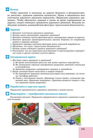 101
Вывод
×òîáû òðàíñïîðò è ïåøåõîäû íà äîðîãàõ áåçîïàñíî è áåñïðåïÿòñòâåí-
íî äâèãàëèñü, äîðîæíîå äâèæåíèå îðãàíèçóþò. Ïðàâà è îáÿçàííîñòè âñåõ
ó÷àñòíèêîâ äîðîæíîãî äâèæåíèÿ îïðåäåëåíû «Ïðàâèëàìè äîðîæíîãî äâè-
æåíèÿ». ×òîáû îáåçîïàñèòü çäîðîâüå è æèçíü âî âðåìÿ ïåðåäâèæåíèÿ íà
äîðîãàõ, ñëåäóåò ñîáëþäàòü ïðèîðèòåòû äîðîæíîãî äâèæåíèÿ. Êàæäîìó íå-
îáõîäèìî ïîíèìàòü âçàèìîäåéñòâèå ôàêòîðîâ «òðåóãîëüíèêà áåçîïàñíîñòè».
Задания
1. Íàçîâèòå ó÷àñòíèêîâ äîðîæíîãî äâèæåíèÿ.
2. Ïî÷åìó âàæíî îðãàíèçîâàòü äîðîæíîå äâèæåíèå?
3. Íàçîâèòå îñíîâíûå ãðóïïû ôàêòîðîâ ðèñêà, âûçûâàþùèõ àâàðèè íà äîðîãàõ.
4. Íàçîâèòå ôóíêöèè ïðàâîîõðàíèòåëüíûõ îðãàíîâ Óêðàèíû ïî ñîõðàíåíèþ
æèçíè è çäîðîâüÿ ãðàæäàí.
5. Ïðèâåäèòå ïðèìåðû ñíèæåíèÿ ôàêòîðîâ ðèñêà äîðîæíîé àâàðèéíîñòè.
6. Îáúÿñíèòå, ÷òî òàêîå «òðåóãîëüíèê áåçîïàñíîñòè».
7. Ïî÷åìó íóæíî ñîáëþäàòü ïðàâèëà äîðîæíîãî äâèæåíèÿ?
8. Ðàññêàæèòå, êàê âû ïåðåõîäèòå ðåãóëèðóåìûå è íåðåãóëèðóåìûå ïåðåêðёñò-
êè; óçêèå è äðóãèå ñëîæíûå ó÷àñòêè äîðîãè.
Ситуационные задачи
1. Êòî áóäåò èìåòü ïðèîðèòåò â äâèæåíèè?
1. Âî âðåìÿ âåëîñèïåäíîé ïðîãóëêè âàì íóæíî ïðîåõàòü ïåðåêðёñòîê.
2. Íà ïåøåõîäíîì ïåðåõîäå îäíîâðåìåííî ðàçðåøåíî äâèæåíèå ïåøåõîäàì
è àâòîìîáèëÿì.
3. Äâèæåíèå ðàçðåøåíî îäíîâðåìåííî òðàìâàþ è àâòîìîáèëþ.
2. Êàêèå óêàçàíèÿ áóäåòå âûïîëíÿòü â ïåðâóþ î÷åðåäü?
1. Íà ïåðåêðёñòêå äîðîæíîå äâèæåíèå ðåãóëèðóåò ðåãóëèðîâùèê, íî ñèãíà-
ëû ñâåòîôîðà ðàáîòàþò.
2. Ðÿäîì ñ ïîñòîÿííûì çíàêîì «Äâèæåíèå òîëüêî ïðÿìî» óñòàíîâëåí âðå-
ìåííûé çíàê «Äâèæåíèå çàïðåùåíî». Äîðîæíàÿ ðàçìåòêà ãîâîðèò î òîì,
÷òî äâèæåíèå ïðÿìî ðàçðåøåíî.
Поработайте в паре или группе
Îïðåäåëèòå ïðèîðèòåòíîñòü äîðîæíîãî äâèæåíèÿ ó âàøåé øêîëû.
Моделируйте — приобретайте жизненные навыки
Ðàññìîòðèòå ðèñóíêè. Îïðåäåëèòå ïðèîðèòåòíîñòü äîðîæíîãî äâèæåíèÿ â êàæ-
äîé ñèòóàöèè.
?
1 2
 