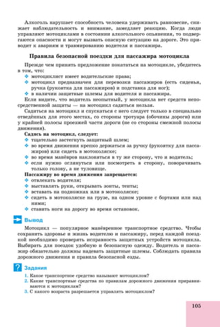 105
Àëêîãîëü íàðóøàåò ñïîñîáíîñòü ÷åëîâåêà óäåðæèâàòü ðàâíîâåñèå, ñíè-
æàåò íàáëþäàòåëüíîñòü è âíèìàíèå, çàìåäëÿåò ðåàêöèþ. Êîãäà ëþäè
óïðàâëÿþò ìîòîöèêëàìè â ñîñòîÿíèè àëêîãîëüíîãî îïüÿíåíèÿ, òî ïîäâåð-
ãàþòñÿ îïàñíîñòè è ìîãóò âûçâàòü îïàñíóþ ñèòóàöèþ íà äîðîãå. Ýòî ïðè-
âîäèò ê àâàðèÿì è òðàâìèðîâàíèþ âîäèòåëÿ è ïàññàæèðà.
Ïðàâèëà áåçîïàñíîé ïîåçäêè äëÿ ïàññàæèðà ìîòîöèêëà
Ïðåæäå ÷åì ïðèíÿòü ïðåäëîæåíèå ïîêàòàòüñÿ íà ìîòîöèêëå, óáåäèòåñü
â òîì, ÷òî:
 ìîòîöèêëèñò èìååò âîäèòåëüñêèå ïðàâà;
 ìîòîöèêë ïðåäíàçíà÷åí äëÿ ïåðåâîçêè ïàññàæèðîâ (åñòü ñèäåíüÿ,
ðó÷êà (ðóêîÿòêà äëÿ ïàññàæèðîâ) è ïîäñòàâêà äëÿ íîã);
 â íàëè÷èè çàùèòíûå øëåìû äëÿ âîäèòåëÿ è ïàññàæèðà.
Åñëè âèäèòå, ÷òî âîäèòåëü íåîïûòíûé, ó ìîòîöèêëà íåò ñðåäñòâ íåïî-
ñðåäñòâåííîé çàùèòû — íà ìîòîöèêë ñàäèòüñÿ íåëüçÿ.
Ñàäèòüñÿ íà ìîòîöèêë è ñïóñêàòüñÿ ñ íåãî ñëåäóåò òîëüêî â ñïåöèàëüíî
îòâåäёííûõ äëÿ ýòîãî ìåñòàõ, ñî ñòîðîíû òðîòóàðà (îáî÷èíû äîðîãè) èëè
ó êðàéíåé ïîëîñû ïðîåçæåé ÷àñòè äîðîãè (íå ñî ñòîðîíû ñìåæíîé ïîëîñû
äâèæåíèÿ).
Ñàäÿñü íà ìîòîöèêë, ñëåäóåò:
 òùàòåëüíî çàñòåãíóòü çàùèòíûé øëåì;
 âî âðåìÿ äâèæåíèÿ êðåïêî äåðæàòüñÿ çà ðó÷êó (ðóêîÿòêó äëÿ ïàññà-
æèðîâ) èëè ñèäåòü â ìîòîêîëÿñêå;
 âî âðåìÿ ìàíёâðîâ íàêëîíÿòüñÿ â òó æå ñòîðîíó, ÷òî è âîäèòåëü;
 åñëè íóæíî îãëÿíóòüñÿ èëè ïîñìîòðåòü â ñòîðîíó, ïîâîðà÷èâàòü
òîëüêî ãîëîâó, à íå òóëîâèùå.
Ïàññàæèðó âî âðåìÿ äâèæåíèÿ çàïðåùàåòñÿ:
 îòâëåêàòü âîäèòåëÿ;
 âûñòàâëÿòü ðóêè, îòêðûâàòü çîíòû, òåíòû;
 âñòàâàòü íà ïîäíîæêàõ èëè â ìîòîêîëÿñêå;
 ñèäåòü â ìîòîêîëÿñêå íà ãðóçå, íà îäíîì óðîâíå ñ áîðòàìè èëè íàä
íèìè;
 ñòàâèòü íîãè íà äîðîãó âî âðåìÿ îñòàíîâîê.
Вывод
Ìîòîöèêë — ïîïóëÿðíîå ìàíёâðåííîå òðàíñïîðòíîå ñðåäñòâî. ×òîáû
ñîõðàíèòü çäîðîâüå è æèçíü âîäèòåëþ è ïàññàæèðó, ïåðåä êàæäîé ïîåçä-
êîé íåîáõîäèìî ïðîâåðÿòü èñïðàâíîñòü çàùèòíûõ óñòðîéñòâ ìîòîöèêëà.
Âûáèðàòü äëÿ ïîåçäîê óäîáíóþ è áåçîïàñíóþ îäåæäó. Âîäèòåëü è ïàññà-
æèð îáÿçàòåëüíî äîëæíû íàäåâàòü çàùèòíûå øëåìû. Ñîáëþäàòü ïðàâèëà
äîðîæíîãî äâèæåíèÿ è ïðàâèëà áåçîïàñíîé åçäû.
Задания
1. Êàêîå òðàíñïîðòíîå ñðåäñòâî íàçûâàþò ìîòîöèêëîì?
2. Êàêèå òðàíñïîðòíûå ñðåäñòâà ïî ïðàâèëàì äîðîæíîãî äâèæåíèÿ ïðèðàâíè-
âàþòñÿ ê ìîòîöèêëàì?
3. Ñ êàêîãî âîçðàñòà ðàçðåøàåòñÿ óïðàâëÿòü ìîòîöèêëîì?
?
 