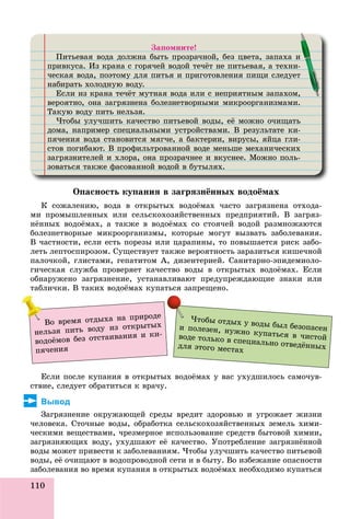 110
Çàïîìíèòå!
Ïèòüåâàÿ âîäà äîëæíà áûòü ïðîçðà÷íîé, áåç öâåòà, çàïàõà èä ä ð ð , ö ,
ïðèâêóñà. Èç êðàíà ñ ãîðÿ÷åé âîäîé òå÷ёò íå ïèòüåâàÿ, à òåõíè-ð ó ð ð ä ,
÷åñêàÿ âîäà, ïîýòîìó äëÿ ïèòüÿ è ïðèãîòîâëåíèÿ ïèùè ñëåäóåòä , ó ä ð ù äó
íàáèðàòü õîëîäíóþ âîäó.ð ä ó äó
Åñëè èç êðàíà òå÷ёò ìóòíàÿ âîäà èëè ñ íåïðèÿòíûì çàïàõîì,ð ó ä ð ,
âåðîÿòíî, îíà çàãðÿçíåíà áîëåçíåòâîðíûìè ìèêðîîðãàíèçìàìè.ð , ð ð ð ð
Òàêóþ âîäó ïèòü íåëüçÿ.ó äó
×òîáû óëó÷øèòü êà÷åñòâî ïèòüåâîé âîäû, åё ìîæíî î÷èùàòüó ó ä , ù
äîìà, íàïðèìåð ñïåöèàëüíûìè óñòðîéñòâàìè. Â ðåçóëüòàòå êè-ä , ð ð ö ó ð ð ó
ïÿ÷åíèÿ âîäà ñòàíîâèòñÿ ìÿã÷å, à áàêòåðèè, âèðóñû, ÿéöà ãëè-ä , ð , ðó , ö
ñòîâ ïîãèáàþò. Â ïðîôèëüòðîâàííîé âîäå ìåíüøå ìåõàíè÷åñêèõð ô ð ä
çàãðÿçíèòåëåé è õëîðà, îíà ïðîçðà÷íåå è âêóñíåå. Ìîæíî ïîëü-ð ð , ð ð ó
çîâàòüñÿ òàêæå ôàñîâàííîé âîäîé â áóòûëÿõ.ô ä ó
è
-
ò
,,
Îïàñíîñòü êóïàíèÿ â çàãðÿçíёííûõ âîäîёìàõ
Ê ñîæàëåíèþ, âîäà â îòêðûòûõ âîäîёìàõ ÷àñòî çàãðÿçíåíà îòõîäà-
ìè ïðîìûøëåííûõ èëè ñåëüñêîõîçÿéñòâåííûõ ïðåäïðèÿòèé. Â çàãðÿç-
íёííûõ âîäîёìàõ, à òàêæå â âîäîёìàõ ñî ñòîÿ÷åé âîäîé ðàçìíîæàþòñÿ
áîëåçíåòâîðíûå ìèêðîîðãàíèçìû, êîòîðûå ìîãóò âûçâàòü çàáîëåâàíèÿ.
Â ÷àñòíîñòè, åñëè åñòü ïîðåçû èëè öàðàïèíû, òî ïîâûøàåòñÿ ðèñê çàáî-
ëåòü ëåïòîñïèðîçîì. Ñóùåñòâóåò òàêæå âåðîÿòíîñòü çàðàçèòüñÿ êèøå÷íîé
ïàëî÷êîé, ãëèñòàìè, ãåïàòèòîì À, äèçåíòåðèåé. Ñàíèòàðíî-ýïèäåìèîëî-
ãè÷åñêàÿ ñëóæáà ïðîâåðÿåò êà÷åñòâî âîäû â îòêðûòûõ âîäîёìàõ. Åñëè
îáíàðóæåíî çàãðÿçíåíèå, óñòàíàâëèâàþò ïðåäóïðåæäàþùèå çíàêè èëè
òàáëè÷êè. Â òàêèõ âîäîёìàõ êóïàòüñÿ çàïðåùåíî.
Åñëè ïîñëå êóïàíèÿ â îòêðûòûõ âîäîёìàõ ó âàñ óõóäøèëîñü ñàìî÷óâ-
ñòâèå, ñëåäóåò îáðàòèòüñÿ ê âðà÷ó.
Вывод
Çàãðÿçíåíèå îêðóæàþùåé ñðåäû âðåäèò çäîðîâüþ è óãðîæàåò æèçíè
÷åëîâåêà. Ñòî÷íûå âîäû, îáðàáîòêà ñåëüñêîõîçÿéñòâåííûõ çåìåëü õèìè-
÷åñêèìè âåùåñòâàìè, ÷ðåçìåðíîå èñïîëüçîâàíèå ñðåäñòâ áûòîâîé õèìèè,
çàãðÿçíÿþùèõ âîäó, óõóäøàþò åё êà÷åñòâî. Óïîòðåáëåíèå çàãðÿçíёííîé
âîäû ìîæåò ïðèâåñòè ê çàáîëåâàíèÿì. ×òîáû óëó÷øèòü êà÷åñòâî ïèòüåâîé
âîäû, åё î÷èùàþò â âîäîïðîâîäíîé ñåòè è â áûòó. Âî èçáåæàíèå îïàñíîñòè
çàáîëåâàíèÿ âî âðåìÿ êóïàíèÿ â îòêðûòûõ âîäîёìàõ íåîáõîäèìî êóïàòüñÿçàáîëåâàíèÿ âî âðåìÿ êóïàíèÿ â îòêðûòûõ âîäîёìàõ íåîáõîäèìî êóïàòüñÿ
×òîáû îòäûõ ó âîäû áûë áåçîïàñåíè ïîëåçåí, íóæíî êóïàòüñÿ â ÷èñòîéâîäå òîëüêî â ñïåöèàëüíî îòâåäёííûõäëÿ ýòîãî ìåñòàõ
Âî âðåìÿ îòäûõà íà ïðèðîäå
íåëüçÿ ïèòü âîäó èç îòêðûòûõ
âîäîёìîâ áåç îòñòàèâàíèÿ è êè-
ïÿ÷åíèÿ
 