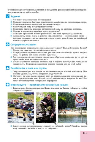111
â ÷èñòîé âîäå â îòâåäёííûõ ìåñòàõ è ñëåäîâàòü ðåêîìåíäàöèÿì ñàíèòàðíî-
ýïèäåìèîëîãè÷åñêîé ñëóæáû.
Задания
1. ×òî òàêîå ýêîëîãè÷åñêàÿ áåçîïàñíîñòü?
2. Ïðèâåäèòå ïðèìåðû ôàêòîðîâ òåõíîãåííîãî âîçäåéñòâèÿ íà îêðóæàþùóþ ñðåäó.
3. Íàçîâèòå îñíîâíûå èñòî÷íèêè çàãðÿçíåíèÿ âîäû.
4. Êàê î÷èùàþò âîäó â âîäîïðîâîäíîé ñåòè?
5. Ïðèâåäèòå ïðèìåðû âëèÿíèÿ çàãðÿçíёííîé âîäû íà çäîðîâüå ÷åëîâåêà.
6. Ïî÷åìó â íåêîòîðûõ âîäîёìàõ êóïàòüñÿ îïàñíî?
7. Ïî êàêèì ïðèçíàêàì ìîæíî ðàñïîçíàòü, ÷òî âîäà ïðèãîäíà äëÿ ïèòüÿ?
8. Ðàññêàæèòå, êàêèå ìåðû â öåïî÷êå «ïðîèçâîäñòâî — îêðóæàþùàÿ ñðåäà —
çäîðîâüå ÷åëîâåêà» ìîãóò óìåíüøèòü íåãàòèâíîå âîçäåéñòâèå çàãðÿçíёííîé
âîäû íà çäîðîâüå ÷åëîâåêà.
Ситуационные задачи
×òî ïîñîâåòóåòå ïîäðîñòêàì â îïèñàííûõ ñèòóàöèÿõ? Êàê äåéñòâîâàëè áû âû?
1. Ïîäðîñòêè ïüþò âîäó èç âîäîёìà âîçëå ïîëÿ.
2. Íà ïðåäïðèÿòèè ïðîèçîøëà àâàðèÿ, ðåêà âáëèçè íàñåëёííîãî ïóíêòà çàãðÿç-
íåíà. Íî ðåáÿòà âñё ðàâíî ðåøèëè êóïàòüñÿ.
3. Äåâóøêè ðåøèëè ïðèãîòîâèòü ïèùó, íî íå îáðàòèëè âíèìàíèÿ íà òî, ÷òî èç
êðàíà òå÷ёò âîäà æåëòîâàòîãî öâåòà.
4. Ïîñëå àâàðèéíîãî âûáðîñà ñòî÷íûõ âîä â âîäîёìå ìíîãî ðûáû âñïëûëî íà
ïîâåðõíîñòü. Êîìïàíèÿ ïîäðîñòêîâ ðåøèëà ñâàðèòü óõó èç ýòîé ðûáû.
Поработайте в паре или группе
1. Îáñóäèòå ôàêòîðû, âëèÿþùèå íà çàãðÿçíåíèå âîäû â âàøåé ìåñòíîñòè. ×òî
ìîæåòå ñäåëàòü âû, ÷òîáû ñîõðàíèòü âîäó ÷èñòîé?
2. Îáñóäèòå, ïî÷åìó ëþäè î÷èùàþò âîäó èç âîäîïðîâîäà èëè êîëîäöà äëÿ ïè-
òüÿ è ïðèãîòîâëåíèÿ åäû. Êàêîé ñïîñîá î÷èñòêè âîäû âûáðàëè áû âû? Ïî-
÷åìó? Âîñïîëüçóéòåñü ìàòåðèàëîì ïàðàãðàôà.
Моделируйте — приобретайте жизненные навыки
1. Ðàññìîòðèòå ôîòîèëëþñòðàöèè. Êàêèå ïðàâèëà âû áóäåòå ñîáëþäàòü, ÷òîáû
ñîõðàíèòü çäîðîâüå?
2. Âåðèòå ëè âû â ñóùåñòâîâàíèå «æèâîé» è «ìёðòâîé» âîäû? Óçíàéòå, êàêóþ
âîäó ñ÷èòàþò «æèâîé», à êàêóþ — «ìёðòâîé».âîäó ñ÷èòàþò «æèâîé», à êàêóþ «ìёðòâîé».
?
1 2 3
 