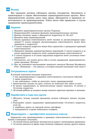124
Вывод
Âñå ãðàæäàíå äîëæíû ñîáëþäàòü çàêîíû ãîñóäàðñòâà. Çàêîííîñòü è
ïðàâîïîðÿäîê â ñòðàíå îáåñïå÷èâàþò ïðàâîîõðàíèòåëüíûå îðãàíû. Íåñî-
âåðøåííîëåòíèå äîëæíû çíàòü ñâîè ïðàâà, îáÿçàííîñòè è ïðàâîâóþ îò-
âåòñòâåííîñòü çà ïðàâîíàðóøåíèÿ. Óìåòü âåñòè ñåáÿ ïðàâèëüíî â ñëó÷àå
çàäåðæàíèÿ ïðàâîîõðàíèòåëÿìè.
Задания
1. Íàçîâèòå ïðàâîîõðàíèòåëüíûå îðãàíû Óêðàèíû.
2. Îõàðàêòåðèçóéòå îñíîâíûå ôóíêöèè ïðàâîîõðàíèòåëüíûõ îðãàíîâ.
3. Êàêîâû îñíîâíûå ïðàâà è îáÿçàííîñòè ïîäðîñòêîâ 11–16 ëåò?
4. Íàçîâèòå âèäû ïðàâîíàðóøåíèé.
5. Êàêóþ ïðàâîâóþ îòâåòñòâåííîñòü íåñёò ÷åëîâåê çà äèñöèïëèíàðíûå íàðó-
øåíèÿ? Ñ êàêîãî âîçðàñòà äèñöèïëèíàðíàÿ îòâåòñòâåííîñòü ìîæåò áûòü
ïðèìåíåíà ê ïîäðîñòêó?
6. Ñ êàêîãî âîçðàñòà ïîäðîñòîê ìîæåò áûòü ïðèâëå÷ёí ê ãðàæäàíñêî-ïðàâîâîé
îòâåòñòâåííîñòè?
7. Ïðèâåäèòå ïðèìåðû àäìèíèñòðàòèâíûõ íàðóøåíèé. Ñ êàêîãî âîçðàñòà è çà
êàêèå íàðóøåíèÿ ïîäðîñòîê íåñёò àäìèíèñòðàòèâíóþ îòâåòñòâåííîñòü?
8. Ñ êàêîãî âîçðàñòà è çà êàêèå íàðóøåíèÿ ïîäðîñòîê íåñёò óãîëîâíóþ îòâåò-
ñòâåííîñòü?
9. Ðàññêàæèòå, êàê íóæíî âåñòè ñåáÿ â ñëó÷àå çàäåðæàíèÿ ïðàâîîõðàíèòåëü-
íûìè îðãàíàìè. Ïî÷åìó?
10. Êàê âû ïîíèìàåòå âûñêàçûâàíèå íåìåöêîãî ïèñàòåëÿ Èîãàííà Âîëüôãàíãà
Ãёòå: «Ïîâåäåíèå — ýòî çåðêàëî, â êîòîðîì êàæäûé ïîêàçûâàåò ñâîё ëèöî»?
Ситуационные задачи
Â êàæäîé îïèñàííîé ñèòóàöèè îïðåäåëèòå:
 âèä ïðàâîíàðóøåíèÿ è ïðàâîâóþ îòâåòñòâåííîñòü ó÷àñòíèêîâ ñîáûòèé;
 ïðàâà ïîäðîñòêîâ;
 êàê äåéñòâîâàòü, ÷òîáû íå äîïóñòèòü òàêèõ ïðàâîíàðóøåíèé.
1. Îäíîêëàññíèê îïîçäàë íà óðîê, ó÷èòåëü íå ïîçâîëÿåò åìó çàéòè â êëàññ.
2. Â ãðóïïå çàäåðæàííûõ çà ìíîãî÷èñëåííûå êðàæè îêàçàëèñü 11-ëåòíèå è
15-ëåòíèå ïîäðîñòêè.
3. 10-ëåòíèé ðåáёíîê äî ïîçäíåãî âå÷åðà ïîìîãàåò âçðîñëûì òîðãîâàòü â ìàãàçèíå.
Поработайте в паре или группе
1. Îáñóäèòå, ïî÷åìó êàæäûé ãðàæäàíèí äîëæåí ñîáëþäàòü çàêîíû ãîñóäàð-
ñòâà.
2. Ðàçûãðàéòå ñöåíêó çàäåðæàíèÿ ïðàâîîõðàíèòåëÿìè 14-ëåòíåãî ïîäðîñòêà,
åñëè îí:
 ïåðåáåæàë äîðîãó íà êðàñíûé ñèãíàë ñâåòîôîðà;
 ïîäîçðåâàåòñÿ â êðàæå ìîáèëüíîãî òåëåôîíà.
Моделируйте — приобретайте жизненные навыки
Îïðåäåëèòå âèä ïðàâîíàðóøåíèÿ è ïðàâîâóþ îòâåòñòâåííîñòü ó÷àñòíèêîâ ñî-
áûòèé â îïèñàííûõ ñèòóàöèÿõ.
1. 14-ëåòíèé þíîøà ðóêîâîäèò ìîòîöèêëîì íà äîðîãå ñ èíòåíñèâíûì äâèæåíèåì.
2. 14-ëåòíÿÿ äåâóøêà âî âðåìÿ èãðû íå÷àÿííî ïîâðåäèëà îäåæäó äðóãîãî èãðîêà.
?
 