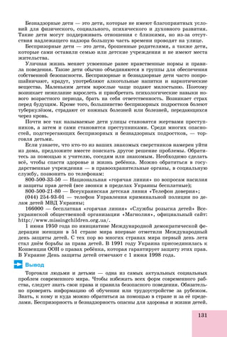 131
Áåçíàäçîðíûå äåòè — ýòî äåòè, êîòîðûå íå èìåþò áëàãîïðèÿòíûõ óñëî-
âèé äëÿ ôèçè÷åñêîãî, ñîöèàëüíîãî, ïñèõè÷åñêîãî è äóõîâíîãî ðàçâèòèÿ.
Òàêèå äåòè ìîãóò ïîääåðæèâàòü îòíîøåíèÿ ñ áëèçêèìè, íî èç-çà îòñóò-
ñòâèÿ íàäëåæàùåãî íàäçîðà áîëüøóþ ÷àñòü âðåìåíè ïðîâîäÿò íà óëèöå.
Áåñïðèçîðíûå äåòè — ýòî äåòè, áðîøåííûå ðîäèòåëÿìè, à òàêæå äåòè,
êîòîðûå ñàìè îñòàâèëè ñåìüþ èëè äåòñêèå ó÷ðåæäåíèÿ è íå èìåþò ìåñòà
æèòåëüñòâà.
Óëè÷íàÿ æèçíü ìåíÿåò óñâîåííûå ðàíåå íðàâñòâåííûå íîðìû è ïðàâè-
ëà ïîâåäåíèÿ. Òàêèå äåòè îáû÷íî îáúåäèíÿþòñÿ â ãðóïïû äëÿ îáåñïå÷åíèÿ
ñîáñòâåííîé áåçîïàñíîñòè. Áåñïðèçîðíûå è áåçíàäçîðíûå äåòè ÷àñòî ïîïðî-
øàéíè÷àþò, êðàäóò, óïîòðåáëÿþò àëêîãîëüíûå íàïèòêè è íàðêîòè÷åñêèå
âåùåñòâà. Ìàëåíüêèì äåòÿì âçðîñëûå ÷àùå ïîäàþò ìèëîñòûíþ. Ïîýòîìó
âîçíèêàåò íåæåëàíèå âçðîñëåòü è ïðèîáðåòàòü ïñèõîëîãè÷åñêèå íàâûêè íî-
âîãî âîçðàñòíîãî ïåðèîäà, áðàòü íà ñåáÿ îòâåòñòâåííîñòü. Âîçíèêàåò ñòðàõ
ïåðåä áóäóùèì. Êðîìå òîãî, áîëüøèíñòâî áåñïðèçîðíûõ ïîäðîñòêîâ áîëåþò
òóáåðêóëёçîì, ñòðàäàþò îò êîæíûõ áîëåçíåé èëè áîëåçíåé, ïåðåäàþùèõñÿ
÷åðåç êðîâü.
Ïî÷òè âñå òàê íàçûâàåìûå äåòè óëèöû ñòàíîâÿòñÿ æåðòâàìè ïðåñòóï-
íèêîâ, à çàòåì è ñàìè ñòàíîâÿòñÿ ïðåñòóïíèêàìè. Ñðåäè ìíîãèõ îïàñíî-
ñòåé, ïîäñòåðåãàþùèõ áåñïðèçîðíûõ è áåçíàäçîðíûõ ïîäðîñòêîâ, — òîð-
ãîâëÿ äåòüìè.
Åñëè óçíàåòå, ÷òî êòî-òî èç âàøèõ çíàêîìûõ ñâåðñòíèêîâ íàìåðåí óéòè
èç äîìà, ïðåäëîæèòå âìåñòå ïîèñêàòü äðóãîå ðåøåíèå ïðîáëåìû. Îáðàòè-
òåñü çà ïîìîùüþ ê ó÷èòåëþ, ñîñåäÿì èëè çíàêîìûì. Íåîáõîäèìî ñäåëàòü
âñё, ÷òîáû ñïàñòè çäîðîâüå è æèçíü ðåáёíêà. Ìîæíî îáðàòèòüñÿ â ãîñó-
äàðñòâåííûå ó÷ðåæäåíèÿ — â ïðàâîîõðàíèòåëüíûå îðãàíû, â ñîöèàëüíóþ
ñëóæáó, ïîçâîíèòü ïî òåëåôîíàì:
800-500-33-50 — Íàöèîíàëüíàÿ «ãîðÿ÷àÿ ëèíèÿ» ïî âîïðîñàì íàñèëèÿ
è çàùèòû ïðàâ äåòåé (âñå çâîíêè â ïðåäåëàõ Óêðàèíû áåñïëàòíûå);
800-500-21-80 — Âñåóêðàèíñêàÿ äåòñêàÿ ëèíèÿ «Òåëåôîí äîâåðèÿ»;
(044) 254-93-01 — òåëåôîí Óïðàâëåíèÿ êðèìèíàëüíîé ïîëèöèè ïî äå-
ëàì äåòåé ÌÂÄ Óêðàèíû;
166000 — áåñïëàòíàÿ «ãîðÿ÷àÿ ëèíèÿ» «Ñëóæáû ðîçûñêà äåòåé» Âñå-
óêðàèíñêîé îáùåñòâåííîé îðãàíèçàöèè «Ìàãíîëèÿ», îôèöèàëüíûé ñàéò:
http://www.missingchildren.org.ua/.
1 èþíÿ 1950 ãîäà ïî èíèöèàòèâå Ìåæäóíàðîäíîé äåìîêðàòè÷åñêîé ôå-
äåðàöèè æåíùèí â 51 ñòðàíå ìèðà âïåðâûå îòìåòèëè Ìåæäóíàðîäíûé
äåíü çàùèòû äåòåé. Ñ òåõ ïîð âî ìíîãèõ ñòðàíàõ ìèðà ïåðâûé äåíü ëåòà
ñòàë äíёì áîðüáû çà ïðàâà äåòåé. Â 1991 ãîäó Óêðàèíà ïðèñîåäèíèëàñü ê
Êîíâåíöèè ÎÎÍ î ïðàâàõ ðåáёíêà, êîòîðàÿ ãàðàíòèðóåò çàùèòó ýòèõ ïðàâ.
Â Óêðàèíå Äåíü çàùèòû äåòåé îòìå÷àþò ñ 1 èþíÿ 1998 ãîäà.
Вывод
Òîðãîâëÿ ëþäüìè è äåòüìè — îäíà èç ñàìûõ àêòóàëüíûõ ñîöèàëüíûõ
ïðîáëåì ñîâðåìåííîãî ìèðà. ×òîáû èçáåæàòü âñåõ ôîðì ñîâðåìåííîãî ðàá-
ñòâà, ñëåäóåò çíàòü ñâîè ïðàâà è ïðàâèëà áåçîïàñíîãî ïîâåäåíèÿ. Îáÿçàòåëü-
íî ïðîâåðÿòü èíôîðìàöèþ îá îáó÷åíèè èëè òðóäîóñòðîéñòâå çà ðóáåæîì.
Çíàòü, ê êîìó è êóäà ìîæíî îáðàòèòüñÿ çà ïîìîùüþ â ñòðàíå è çà åё ïðåäå-
ëàìè. Áåñïðèçîðíîñòü è áåçíàäçîðíîñòü îïàñíû äëÿ çäîðîâüÿ è æèçíè äåòåé.
 