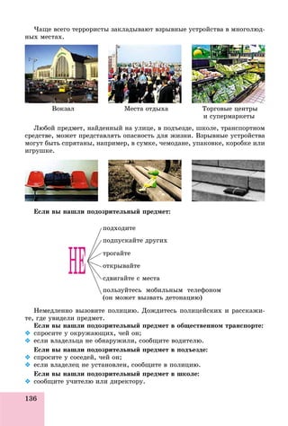 136
×àùå âñåãî òåððîðèñòû çàêëàäûâàþò âçðûâíûå óñòðîéñòâà â ìíîãîëþä-
íûõ ìåñòàõ.
Âîêçàë Ìåñòà îòäûõà Òîðãîâûå öåíòðû
è ñóïåðìàðêåòû
Ëþáîé ïðåäìåò, íàéäåííûé íà óëèöå, â ïîäúåçäå, øêîëå, òðàíñïîðòíîì
ñðåäñòâå, ìîæåò ïðåäñòàâëÿòü îïàñíîñòü äëÿ æèçíè. Âçðûâíûå óñòðîéñòâà
ìîãóò áûòü ñïðÿòàíû, íàïðèìåð, â ñóìêå, ÷åìîäàíå, óïàêîâêå, êîðîáêå èëè
èãðóøêå.
Åñëè âû íàøëè ïîäîçðèòåëüíûé ïðåäìåò:
ïîäõîäèòå
ïîäïóñêàéòå äðóãèõ
òðîãàéòå
îòêðûâàéòå
ñäâèãàéòå ñ ìåñòà
ïîëüçóéòåñü ìîáèëüíûì òåëåôîíîì
(îí ìîæåò âûçâàòü äåòîíàöèþ)
Íåìåäëåííî âûçîâèòå ïîëèöèþ. Äîæäèòåñü ïîëèöåéñêèõ è ðàññêàæè-
òå, ãäå óâèäåëè ïðåäìåò.
Åñëè âû íàøëè ïîäîçðèòåëüíûé ïðåäìåò â îáùåñòâåííîì òðàíñïîðòå:
 ñïðîñèòå ó îêðóæàþùèõ, ÷åé îí;
 åñëè âëàäåëüöà íå îáíàðóæèëè, ñîîáùèòå âîäèòåëþ.
Åñëè âû íàøëè ïîäîçðèòåëüíûé ïðåäìåò â ïîäúåçäå:
 ñïðîñèòå ó ñîñåäåé, ÷åé îí;
 åñëè âëàäåëåö íå óñòàíîâëåí, ñîîáùèòå â ïîëèöèþ.
Åñëè âû íàøëè ïîäîçðèòåëüíûé ïðåäìåò â øêîëå:
 ñîîáùèòå ó÷èòåëþ èëè äèðåêòîðó.
 