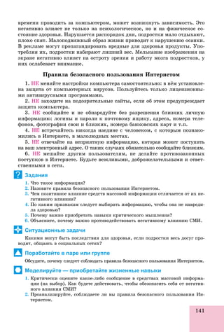 141
âðåìåíè ïðîâîäèòü çà êîìïüþòåðîì, ìîæåò âîçíèêíóòü çàâèñèìîñòü. Ýòî
íåãàòèâíî âëèÿåò íå òîëüêî íà ïñèõîëîãè÷åñêîå, íî è íà ôèçè÷åñêîå ñî-
ñòîÿíèå çäîðîâüÿ. Íàðóøàåòñÿ ðàñïîðÿäîê äíÿ, ïîäðîñòêè ìàëî îòäûõàþò,
ïëîõî ñïÿò. Ìàëîïîäâèæíûé îáðàç æèçíè ïðèâîäèò ê íàðóøåíèþ îñàíêè.
Â ðåêëàìå ìîãóò ïðîïàãàíäèðîâàòü âðåäíûå äëÿ çäîðîâüÿ ïðîäóêòû. Óïî-
òðåáëÿÿ èõ, ïîäðîñòêè íàáèðàþò ëèøíèé âåñ. Ìåëüêàíèå èçîáðàæåíèÿ íà
ýêðàíå íåãàòèâíî âëèÿåò íà îñòðîòó çðåíèÿ è ðàáîòó ìîçãà ïîäðîñòêîâ, ó
íèõ îñëàáåâàåò âíèìàíèå.
Ïðàâèëà áåçîïàñíîãî ïîëüçîâàíèÿ Èíòåðíåòîì
1. ÍÅ ìåíÿéòå íàñòðîéêè êîìïüþòåðà ñàìîñòîÿòåëüíî: â íёì óñòàíîâëå-
íà çàùèòà îò êîìïüþòåðíûõ âèðóñîâ. Ïîëüçóéòåñü òîëüêî ëèöåíçèîííû-
ìè àíòèâèðóñíûìè ïðîãðàììàìè.
2. ÍÅ çàõîäèòå íà ïîäîçðèòåëüíûå ñàéòû, åñëè îá ýòîì ïðåäóïðåæäàåò
çàùèòà êîìïüþòåðà.
3. ÍÅ ñîîáùàéòå è íå îáíàðîäóéòå áåç ðàçðåøåíèÿ áëèçêèõ ëè÷íóþ
èíôîðìàöèþ: ëîãèíû è ïàðîëè ê ïî÷òîâîìó ÿùèêó, àäðåñà, íîìåðà òåëå-
ôîíîâ, ôîòîãðàôèè ñâîè è áëèçêèõ, íîìåðà áàíêîâñêèõ êàðò è ò.ï.
4. ÍÅ âñòðå÷àéòåñü íèêîãäà íàåäèíå ñ ÷åëîâåêîì, ñ êîòîðûì ïîçíàêî-
ìèëèñü â Èíòåðíåòå, â ìàëîëþäíûõ ìåñòàõ.
5. ÍÅ îòâå÷àéòå íà íåïðèÿòíóþ èíôîðìàöèþ, êîòîðàÿ ìîæåò ïîñòóïèòü
íà âàø ýëåêòðîííûé àäðåñ. Î òàêèõ ñëó÷àÿõ îáÿçàòåëüíî ñîîáùàéòå áëèçêèì.
6. ÍÅ ìåøàéòå äðóãèì ïîëüçîâàòåëÿì, íå äåëàéòå ïðîòèâîçàêîííûõ
ïîñòóïêîâ â Èíòåðíåòå. Áóäüòå âåæëèâûìè, äîáðîæåëàòåëüíûìè è îòâåò-
ñòâåííûìè â ñåòè.
Задания
1. ×òî òàêîå èíôîðìàöèÿ?
2. Íàçîâèòå ïðàâèëà áåçîïàñíîãî ïîëüçîâàíèÿ Èíòåðíåòîì.
3. ×åì ïîçèòèâíîå âëèÿíèå ñðåäñòâ ìàññîâîé èíôîðìàöèè îòëè÷àåòñÿ îò èõ íå-
ãàòèâíîãî âëèÿíèÿ?
4. Ïî êàêèì ïðèçíàêàì ñëåäóåò âûáèðàòü èíôîðìàöèþ, ÷òîáû îíà íå íàâðåäè-
ëà çäîðîâüþ?
5. Ïî÷åìó âàæíî ïðèîáðåòàòü íàâûêè êðèòè÷åñêîãî ìûøëåíèÿ?
6. Îáúÿñíèòå, ïî÷åìó âàæíî ïðîòèâîäåéñòâîâàòü íåãàòèâíîìó âëèÿíèþ ÑÌÈ.
Ситуационные задачи
Êàêèìè ìîãóò áûòü ïîñëåäñòâèÿ äëÿ çäîðîâüÿ, åñëè ïîäðîñòêè âåñü äîñóã ïðî-
âîäÿò, îáùàÿñü â ñîöèàëüíûõ ñåòÿõ?
Поработайте в паре или группе
Îáñóäèòå, ïî÷åìó ñëåäóåò ñîáëþäàòü ïðàâèëà áåçîïàñíîãî ïîëüçîâàíèÿ Èíòåðíåòîì.
Моделируйте — приобретайте жизненные навыки
1. Êðèòè÷åñêè îöåíèòå êàêîå-ëèáî ñîîáùåíèå â ñðåäñòâàõ ìàññîâîé èíôîðìà-
öèè (íà âûáîð). Êàê áóäåòå äåéñòâîâàòü, ÷òîáû îáåçîïàñèòü ñåáÿ îò íåãàòèâ-
íîãî âëèÿíèÿ ÑÌÈ?
2. Ïðîàíàëèçèðóéòå, ñîáëþäàåòå ëè âû ïðàâèëà áåçîïàñíîãî ïîëüçîâàíèÿ Èí-
òåðíåòîì.ð
?
 