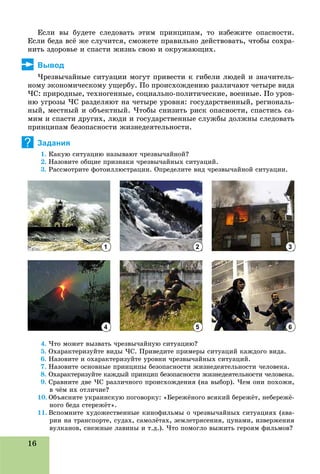 16
Åñëè âû áóäåòå ñëåäîâàòü ýòèì ïðèíöèïàì, òî èçáåæèòå îïàñíîñòè.
Åñëè áåäà âñё æå ñëó÷èòñÿ, ñìîæåòå ïðàâèëüíî äåéñòâîâàòü, ÷òîáû ñîõðà-
íèòü çäîðîâüå è ñïàñòè æèçíü ñâîþ è îêðóæàþùèõ.
Вывод
×ðåçâû÷àéíûå ñèòóàöèè ìîãóò ïðèâåñòè ê ãèáåëè ëþäåé è çíà÷èòåëü-
íîìó ýêîíîìè÷åñêîìó óùåðáó. Ïî ïðîèñõîæäåíèþ ðàçëè÷àþò ÷åòûðå âèäà
×Ñ: ïðèðîäíûå, òåõíîãåííûå, ñîöèàëüíî-ïîëèòè÷åñêèå, âîåííûå. Ïî óðîâ-
íþ óãðîçû ×Ñ ðàçäåëÿþò íà ÷åòûðå óðîâíÿ: ãîñóäàðñòâåííûé, ðåãèîíàëü-
íûé, ìåñòíûé è îáúåêòíûé. ×òîáû ñíèçèòü ðèñê îïàñíîñòè, ñïàñòèñü ñà-
ìèì è ñïàñòè äðóãèõ, ëþäè è ãîñóäàðñòâåííûå ñëóæáû äîëæíû ñëåäîâàòü
ïðèíöèïàì áåçîïàñíîñòè æèçíåäåÿòåëüíîñòè.
Задания
1. Êàêóþ ñèòóàöèþ íàçûâàþò ÷ðåçâû÷àéíîé?
2. Íàçîâèòå îáùèå ïðèçíàêè ÷ðåçâû÷àéíûõ ñèòóàöèé.
3. Ðàññìîòðèòå ôîòîèëëþñòðàöèè. Îïðåäåëèòå âèä ÷ðåçâû÷àéíîé ñèòóàöèè.
4. ×òî ìîæåò âûçâàòü ÷ðåçâû÷àéíóþ ñèòóàöèþ?
5. Îõàðàêòåðèçóéòå âèäû ×Ñ. Ïðèâåäèòå ïðèìåðû ñèòóàöèé êàæäîãî âèäà.
6. Íàçîâèòå è îõàðàêòåðèçóéòå óðîâíè ÷ðåçâû÷àéíûõ ñèòóàöèé.
7. Íàçîâèòå îñíîâíûå ïðèíöèïû áåçîïàñíîñòè æèçíåäåÿòåëüíîñòè ÷åëîâåêà.
8. Îõàðàêòåðèçóéòå êàæäûé ïðèíöèï áåçîïàñíîñòè æèçíåäåÿòåëüíîñòè ÷åëîâåêà.
9. Ñðàâíèòå äâå ×Ñ ðàçëè÷íîãî ïðîèñõîæäåíèÿ (íà âûáîð). ×åì îíè ïîõîæè,
â ÷ёì èõ îòëè÷èå?
10. Îáúÿñíèòå óêðàèíñêóþ ïîãîâîðêó: «Áåðåæёíîãî âñÿêèé áåðåæёò, íåáåðåæё-
íîãî áåäà ñòåðåæёò».
11. Âñïîìíèòå õóäîæåñòâåííûå êèíîôèëüìû î ÷ðåçâû÷àéíûõ ñèòóàöèÿõ (àâà-
ðèè íà òðàíñïîðòå, ñóäàõ, ñàìîëёòàõ, çåìëåòðÿñåíèÿ, öóíàìè, èçâåðæåíèÿ
âóëêàíîâ, ñíåæíûå ëàâèíû è ò.ä.). ×òî ïîìîãëî âûæèòü ãåðîÿì ôèëüìîâ?ó , ä ) ð ô
?
1
4
2
5
3
6
 