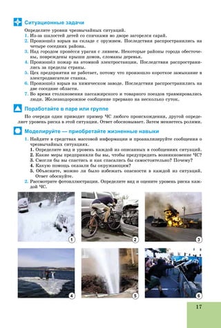 17
Ситуационные задачи
Îïðåäåëèòå óðîâíè ÷ðåçâû÷àéíûõ ñèòóàöèé.
1. Èç-çà øàëîñòåé äåòåé ñî ñïè÷êàìè âî äâîðå çàãîðåëñÿ ñàðàé.
2. Ïðîèçîøёë âçðûâ íà ñêëàäå ñ îðóæèåì. Ïîñëåäñòâèÿ ðàñïðîñòðàíèëèñü íà
÷åòûðå ñîñåäíèõ ðàéîíà.
3. Íàä ãîðîäîì ïðîíёññÿ óðàãàí ñ ëèâíåì. Íåêîòîðûå ðàéîíû ãîðîäà îáåñòî÷å-
íû, ïîâðåæäåíû êðûøè äîìîâ, ñëîìàíû äåðåâüÿ.
4. Ïðîèçîøёë ïîæàð íà àòîìíîé ýëåêòðîñòàíöèè. Ïîñëåäñòâèÿ ðàñïðîñòðàíè-
ëèñü çà ïðåäåëû ñòðàíû.
5. Öåõ ïðåäïðèÿòèÿ íå ðàáîòàåò, ïîòîìó ÷òî ïðîèçîøëî êîðîòêîå çàìûêàíèå â
ýëåêòðîäâèãàòåëå ñòàíêà.
6. Ïðîèçîøёë âçðûâ íà õèìè÷åñêîì çàâîäå. Ïîñëåäñòâèÿ ðàñïðîñòðàíèëèñü íà
äâå ñîñåäíèå îáëàñòè.
7. Âî âðåìÿ ñòîëêíîâåíèÿ ïàññàæèðñêîãî è òîâàðíîãî ïîåçäîâ òðàâìèðîâàëèñü
ëþäè. Æåëåçíîäîðîæíîå ñîîáùåíèå ïðåðâàíî íà íåñêîëüêî ñóòîê.
Поработайте в паре или группе
Ïî î÷åðåäè îäèí ïðèâîäèò ïðèìåð ×Ñ ëþáîãî ïðîèñõîæäåíèÿ, äðóãîé îïðåäå-
ëÿåò óðîâåíü ðèñêà â ýòîé ñèòóàöèè. Îòâåò îáîñíîâûâàåò. Çàòåì ìåíÿåòåñü ðîëÿìè.
Моделируйте — приобретайте жизненные навыки
1. Íàéäèòå â ñðåäñòâàõ ìàññîâîé èíôîðìàöèè è ïðîàíàëèçèðóéòå ñîîáùåíèÿ î
÷ðåçâû÷àéíûõ ñèòóàöèÿõ.
1. Îïðåäåëèòå âèä è óðîâåíü êàæäîé èç îïèñàííûõ â ñîîáùåíèÿõ ñèòóàöèé.
2. Êàêèå ìåðû ïðåäïðèíÿëè áû âû, ÷òîáû ïðåäóïðåäèòü âîçíèêíîâåíèå ×Ñ?
3. Ñìîãëè áû âû ñïàñòèñü è êàê ñïàñàëèñü áû ñàìîñòîÿòåëüíî? Ïî÷åìó?
4. Êàêóþ ïîìîùü îêàçàëè áû îêðóæàþùèì?
5. Îáúÿñíèòå, ìîæíî ëè áûëî èçáåæàòü îïàñíîñòè â êàæäîé èç ñèòóàöèé.
Îòâåò îáîñíóéòå.
2. Ðàññìîòðèòå ôîòîèëëþñòðàöèè. Îïðåäåëèòå âèä è îöåíèòå óðîâåíü ðèñêà êàæ-
äîé ×Ñ.
1
4
2
5
3
6
 