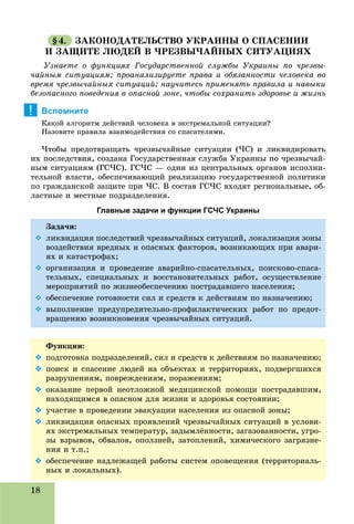 18
§4. ÇÀÊÎÍÎÄÀÒÅËÜÑÒÂÎ ÓÊÐÀÈÍÛ Î ÑÏÀÑÅÍÈÈ
È ÇÀÙÈÒÅ ËÞÄÅÉ Â ×ÐÅÇÂÛ×ÀÉÍÛÕ ÑÈÒÓÀÖÈßÕ
Óçíàåòå î ôóíêöèÿõ Ãîñóäàðñòâåííîé ñëóæáû Óêðàèíû ïî ÷ðåçâû-
÷àéíûì ñèòóàöèÿì; ïðîàíàëèçèðóåòå ïðàâà è îáÿçàííîñòè ÷åëîâåêà âî
âðåìÿ ÷ðåçâû÷àéíûõ ñèòóàöèé; íàó÷èòåñü ïðèìåíÿòü ïðàâèëà è íàâûêè
áåçîïàñíîãî ïîâåäåíèÿ â îïàñíîé çîíå, ÷òîáû ñîõðàíèòü çäîðîâüå è æèçíü
Вспомните
Êàêîé àëãîðèòì äåéñòâèé ÷åëîâåêà â ýêñòðåìàëüíîé ñèòóàöèè?
Íàçîâèòå ïðàâèëà âçàèìîäåéñòâèÿ ñî ñïàñàòåëÿìè.
×òîáû ïðåäîòâðàùàòü ÷ðåçâû÷àéíûå ñèòóàöèè (×Ñ) è ëèêâèäèðîâàòü
èõ ïîñëåäñòâèÿ, ñîçäàíà Ãîñóäàðñòâåííàÿ ñëóæáà Óêðàèíû ïî ÷ðåçâû÷àé-
íûì ñèòóàöèÿì (ÃÑ×Ñ). ÃÑ×Ñ — îäèí èç öåíòðàëüíûõ îðãàíîâ èñïîëíè-
òåëüíîé âëàñòè, îáåñïå÷èâàþùèé ðåàëèçàöèþ ãîñóäàðñòâåííîé ïîëèòèêè
ïî ãðàæäàíñêîé çàùèòå ïðè ×Ñ. Â ñîñòàâ ÃÑ×Ñ âõîäÿò ðåãèîíàëüíûå, îá-
ëàñòíûå è ìåñòíûå ïîäðàçäåëåíèÿ.
Главные задачи и функции ГСЧС Украины
Çàäà÷è:
 ëèêâèäàöèÿ ïîñëåäñòâèé ÷ðåçâû÷àéíûõ ñèòóàöèé, ëîêàëèçàöèÿ çîíû
âîçäåéñòâèÿ âðåäíûõ è îïàñíûõ ôàêòîðîâ, âîçíèêàþùèõ ïðè àâàðè-
ÿõ è êàòàñòðîôàõ;
 îðãàíèçàöèÿ è ïðîâåäåíèå àâàðèéíî-ñïàñàòåëüíûõ, ïîèñêîâî-ñïàñà-
òåëüíûõ, ñïåöèàëüíûõ è âîññòàíîâèòåëüíûõ ðàáîò, îñóùåñòâëåíèå
ìåðîïðèÿòèé ïî æèçíåîáåñïå÷åíèþ ïîñòðàäàâøåãî íàñåëåíèÿ;
 îáåñïå÷åíèå ãîòîâíîñòè ñèë è ñðåäñòâ ê äåéñòâèÿì ïî íàçíà÷åíèþ;
 âûïîëíåíèå ïðåäóïðåäèòåëüíî-ïðîôèëàêòè÷åñêèõ ðàáîò ïî ïðåäîò-
âðàùåíèþ âîçíèêíîâåíèÿ ÷ðåçâû÷àéíûõ ñèòóàöèé.
Ôóíêöèè:
 ïîäãîòîâêà ïîäðàçäåëåíèé, ñèë è ñðåäñòâ ê äåéñòâèÿì ïî íàçíà÷åíèþ;
 ïîèñê è ñïàñåíèå ëþäåé íà îáúåêòàõ è òåððèòîðèÿõ, ïîäâåðãøèõñÿ
ðàçðóøåíèÿì, ïîâðåæäåíèÿì, ïîðàæåíèÿì;
 îêàçàíèå ïåðâîé íåîòëîæíîé ìåäèöèíñêîé ïîìîùè ïîñòðàäàâøèì,
íàõîäÿùèìñÿ â îïàñíîì äëÿ æèçíè è çäîðîâüÿ ñîñòîÿíèè;
 ó÷àñòèå â ïðîâåäåíèè ýâàêóàöèè íàñåëåíèÿ èç îïàñíîé çîíû;
 ëèêâèäàöèÿ îïàñíûõ ïðîÿâëåíèé ÷ðåçâû÷àéíûõ ñèòóàöèé â óñëîâè-
ÿõ ýêñòðåìàëüíûõ òåìïåðàòóð, çàäûìëёííîñòè, çàãàçîâàííîñòè, óãðî-
çû âçðûâîâ, îáâàëîâ, îïîëçíåé, çàòîïëåíèé, õèìè÷åñêîãî çàãðÿçíå-
íèÿ è ò.ï.;
 îáåñïå÷åíèå íàäëåæàùåé ðàáîòû ñèñòåì îïîâåùåíèÿ (òåððèòîðèàëü-
íûõ è ëîêàëüíûõ).
!
 