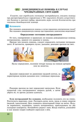 22
§5. ÄÎÌÅÄÈÖÈÍÑÊÀß ÏÎÌÎÙÜ Â ÑËÓ×ÀÅ
×ÐÅÇÂÛ×ÀÉÍÛÕ ÑÈÒÓÀÖÈÉ
Óçíàåòå, êàê îïðåäåëèòü ñîñòîÿíèå ïîñòðàäàâøåãî, îêàçàòü ïîìîùü
ïðè ðàñïðîñòðàíёííûõ ïîðàæåíèÿõ â ×Ñ; íàó÷èòåñü äåëàòü èñêóññòâåí-
íîå äûõàíèå è ìàññàæ ñåðäöà, ïðèìåíÿòü ìåðû ëè÷íîé áåçîïàñíîñòè ïðè
îêàçàíèè äîìåäèöèíñêîé ïîìîùè
Вспомните
Êàê îêàçûâàòü äîìåäèöèíñêóþ ïîìîùü â ñëó÷àå ïîðàæåíèÿ ýëåêòðè÷åñêèì òîêîì?
Êàê îêàçûâàòü äîìåäèöèíñêóþ ïîìîùü ïðè îòðàâëåíèÿõ õèìè÷åñêèìè âåùåñòâàìè?
Îïðåäåëåíèå ñîñòîÿíèÿ ïîñòðàäàâøåãî
Îò òîãî, ñâîåâðåìåííî è ïðàâèëüíî ëè îêàçàíà äîìåäèöèíñêàÿ ïîìîùü
ïîòåðïåâøåìó, çàâèñèò åãî çäîðîâüå è æèçíü.
Ïðåæäå ÷åì îêàçàòü ïîìîùü, ñëåäóåò îïðåäåëèòü ñîñòîÿíèå ïîñòðàäàâ-
øåãî. Â ÷àñòíîñòè, ïðîâåðèòü ïóëüñ, äûõàíèå, ðåàêöèþ çðà÷êîâ íà ñâåò.
Äûõàíèå îïðåäåëÿþò ïî äâèæåíèþ ãðóäíîé êëåòêè, çà
õàðàêòåðíûì øóìîì äûõàíèÿ èëè ñ ïîìîùüþ çåðêàëüöà.
Ðåàêöèþ çðà÷êîâ íà ñâåò îïðåäåëÿþò âèçóàëüíî. Åñëè
îòêðûòûé ãëàç ïîñòðàäàâøåãî çàêðûòü ðóêîé, à çàòåì
óáðàòü åё, òî çðà÷îê äîëæåí ñóçèòüñÿ.
Åñëè ïîñòðàäàâøèé áåç ñîçíàíèÿ, íåîáõîäèìî ïîëîæèòü åãî íà ñïèíó.
Ðàññòåãíóòü âîðîòíèê, ïîÿñ. Ðàñòåðåòü ðóêè, íîãè, ãðóäü è ñïèíó ñïèðòîì
(âîäêîé, îäåêîëîíîì). Äàòü ïîíþõàòü íàøàòûðíûé ñïèðò íà âàòêå. Íåëü-
çÿ ïåðåíîñèòü, ïîäíèìàòü, ñàæàòü ïîòåðïåâøåãî, ïðèêëàäûâàòü êî ëáó
õîëîäíûå êîìïðåññû. Îñòàâàéòåñü ðÿäîì ñ íèì. Êîãäà î÷íёòñÿ, óñïîêîéòå
è êàê ìîæíî ñêîðåå ñîîáùèòå âçðîñëûì î íёì.
!
Ïóëüñ îïðåäåëÿþò, ïîëîæèâ ÷åòûðå ïàëüöà íà ñîííóþ àðòåðèþ
èëè íà çàïÿñòüå.
 