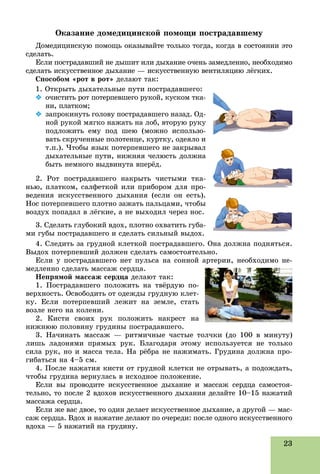 23
Îêàçàíèå äîìåäèöèíñêîé ïîìîùè ïîñòðàäàâøåìó
Äîìåäèöèíñêóþ ïîìîùü îêàçûâàéòå òîëüêî òîãäà, êîãäà â ñîñòîÿíèè ýòî
ñäåëàòü.
Åñëè ïîñòðàäàâøèé íå äûøèò èëè äûõàíèå î÷åíü çàìåäëåííî, íåîáõîäèìî
ñäåëàòü èñêóññòâåííîå äûõàíèå — èñêóññòâåííóþ âåíòèëÿöèþ ëёãêèõ.
Ñïîñîáîì «ðîò â ðîò» äåëàþò òàê:
1. Îòêðûòü äûõàòåëüíûå ïóòè ïîñòðàäàâøåãî:
 î÷èñòèòü ðîò ïîòåðïåâøåãî ðóêîé, êóñêîì òêà-
íè, ïëàòêîì;
 çàïðîêèíóòü ãîëîâó ïîñòðàäàâøåãî íàçàä. Îä-
íîé ðóêîé ìÿãêî íàæàòü íà ëîá, âòîðóþ ðóêó
ïîäëîæèòü åìó ïîä øåþ (ìîæíî èñïîëüçî-
âàòü ñêðó÷åííûå ïîëîòåíöå, êóðòêó, îäåÿëî è
ò.ï.). ×òîáû ÿçûê ïîòåðïåâøåãî íå çàêðûâàë
äûõàòåëüíûå ïóòè, íèæíÿÿ ÷åëþñòü äîëæíà
áûòü íåìíîãî âûäâèíóòà âïåðёä.
2. Ðîò ïîñòðàäàâøåãî íàêðûòü ÷èñòûìè òêà-
íüþ, ïëàòêîì, ñàëôåòêîé èëè ïðèáîðîì äëÿ ïðî-
âåäåíèÿ èñêóññòâåííîãî äûõàíèÿ (åñëè îí åñòü).
Íîñ ïîòåðïåâøåãî ïëîòíî çàæàòü ïàëüöàìè, ÷òîáû
âîçäóõ ïîïàäàë â ëёãêèå, à íå âûõîäèë ÷åðåç íîñ.
3. Ñäåëàòü ãëóáîêèé âäîõ, ïëîòíî îõâàòèòü ãóáà-
ìè ãóáû ïîñòðàäàâøåãî è ñäåëàòü ñèëüíûé âûäîõ.
4. Ñëåäèòü çà ãðóäíîé êëåòêîé ïîñòðàäàâøåãî. Îíà äîëæíà ïîäíÿòüñÿ.
Âûäîõ ïîòåðïåâøèé äîëæåí ñäåëàòü ñàìîñòîÿòåëüíî.
Åñëè ó ïîñòðàäàâøåãî íåò ïóëüñà íà ñîííîé àðòåðèè, íåîáõîäèìî íå-
ìåäëåííî ñäåëàòü ìàññàæ ñåðäöà.
Íåïðÿìîé ìàññàæ ñåðäöà äåëàþò òàê:
1. Ïîñòðàäàâøåãî ïîëîæèòü íà òâёðäóþ ïî-
âåðõíîñòü. Îñâîáîäèòü îò îäåæäû ãðóäíóþ êëåò-
êó. Åñëè ïîòåðïåâøèé ëåæèò íà çåìëå, ñòàòü
âîçëå íåãî íà êîëåíè.
2. Êèñòè ñâîèõ ðóê ïîëîæèòü íàêðåñò íà
íèæíþþ ïîëîâèíó ãðóäèíû ïîñòðàäàâøåãî.
3. Íà÷èíàòü ìàññàæ — ðèòìè÷íûå ÷àñòûå òîë÷êè (äî 100 â ìèíóòó)
ëèøü ëàäîíÿìè ïðÿìûõ ðóê. Áëàãîäàðÿ ýòîìó èñïîëüçóåòñÿ íå òîëüêî
ñèëà ðóê, íî è ìàññà òåëà. Íà ðёáðà íå íàæèìàòü. Ãðóäèíà äîëæíà ïðî-
ãèáàòüñÿ íà 4–5 ñì.
4. Ïîñëå íàæàòèÿ êèñòè îò ãðóäíîé êëåòêè íå îòðûâàòü, à ïîäîæäàòü,
÷òîáû ãðóäèíà âåðíóëàñü â èñõîäíîå ïîëîæåíèå.
Åñëè âû ïðîâîäèòå èñêóññòâåííîå äûõàíèå è ìàññàæ ñåðäöà ñàìîñòîÿ-
òåëüíî, òî ïîñëå 2 âäîõîâ èñêóññòâåííîãî äûõàíèÿ äåëàéòå 10–15 íàæàòèé
ìàññàæà ñåðäöà.
Åñëè æå âàñ äâîå, òî îäèí äåëàåò èñêóññòâåííîå äûõàíèå, à äðóãîé — ìàñ-
ñàæ ñåðäöà. Âäîõ è íàæàòèå äåëàþò ïî î÷åðåäè: ïîñëå îäíîãî èñêóññòâåííîãî
âäîõà — 5 íàæàòèé íà ãðóäèíó.
 