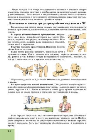 24
×åðåç êàæäûå 2–5 ìèíóò èñêóññòâåííîãî äûõàíèÿ è ìàññàæà ñëåäóåò
ïðîâåðÿòü, ïîÿâèëñÿ ëè ïóëüñ è âîçîáíîâèëîñü ëè ñàìîñòîÿòåëüíîå äûõàíèå
ó ïîñòðàäàâøåãî. Åñëè ìàññàæ è èñêóññòâåííîå äûõàíèå íà÷àòü âûïîëíÿòü
âîâðåìÿ è ïðàâèëüíî, ó ïîòåðïåâøåãî âîññòàíàâëèâàåòñÿ ñåðäå÷íàÿ äåÿòåëü-
íîñòü è ñàìîñòîÿòåëüíîå äûõàíèå, ñóæàþòñÿ çðà÷êè.
Äîìåäèöèíñêàÿ ïîìîùü ïðè ðàñïðîñòðàíёííûõ ïîðàæåíèÿõ â ×Ñ
Âîñüìèêëàññíèê ìîæåò òàêæå îêàçàòü ïîñòðàäàâøåìó äîìåäèöèíñêóþ
ïîìîùü ïðè òðàâìàõ, êðîâîòå÷åíèÿõ, ïåðåëîìàõ êîñòåé êîíå÷íîñòåé, åñëè
óìååò.
Â ñëó÷àå íåçíà÷èòåëüíîãî êðîâîòå÷åíèÿ. Îáðàáî-
òàòü êðàÿ ðàíû äåçèíôèöèðóþùèì ðàñòâîðîì (éîä,
ñïèðò, ïåðåêèñü âîäîðîäà) äëÿ îáåççàðàæèâàíèÿ. Åñëè
ýòî íåâîçìîæíî, çàêðûòü ðàíó ñòåðèëüíîé ïîâÿçêîé,
çàòåì âàòîé è ïåðåâÿçàòü.
Â ñëó÷àå ñèëüíîãî êðîâîòå÷åíèÿ. Ïåðåæàòü ïîâðåæ-
äёííûé ñîñóä ïàëüöåì.
Âûøå ìåñòà ðàíåíèÿ íàëîæèòü ðåçèíîâûé æãóò è
òóãî åãî çàòÿíóòü. Ìîæíî èñïîëüçîâàòü çàêðóòêó, âåðёâêó, ðåçèíîâóþ ëåí-
òó, ðåìåíü è ò.ï. Ñèëüíî ñîãíóòü ïîâðåæäёííóþ êîíå÷íîñòü. Âëîæèòü çà-
ïèñêó ñ óêàçàíèåì äàòû è âðåìåíè íàëîæåíèÿ æãóòà.
Æãóò íàêëàäûâàþò íà 1,5–2 ÷àñà. Îáÿçàòåëüíî äîñòàâèòü ïîñòðàäàâøåãî
ê âðà÷ó.
Â ñëó÷àå ïåðåëîìà êîñòåé êîíå÷íîñòåé. Îáåçäâèæèòü (çàôèêñèðîâàòü,
èììîáèëèçèðîâàòü) ïîâðåæäёííóþ êîíå÷íîñòü. Íàëîæèòü øèíó èç ïàëîê,
äîñîê, ïðóòüåâ è ò.ï. Ïîñëå íàëîæåíèÿ øèíû ðóêó íóæíî ïîäâåñèòü íà
ïëàòêå èëè íà êðàÿõ îäåæäû è äîñòàâèòü ïîñòðàäàâøåãî ê âðà÷ó.
Åñëè ïåðåëîì îòêðûòûé, íåëüçÿ ñàìîñòîÿòåëüíî âïðàâëÿòü îáëîìêè êî-
ñòåé è íàêëàäûâàòü øèíó â ìåñòå, ãäå âûñòóïàþò îáëîìêè êîñòè. Íåîáõî-
äèìî îñòîðîæíî íàëîæèòü íà ðàíó ñòåðèëüíóþ ïîâÿçêó. Â ìåñòå ïåðåëîìà
îäåæäó ðàçðåçàòü. Äàòü ïîñòðàäàâøåìó îáåçáîëèâàþùåå è íàïðàâèòü ê
âðà÷ó.
 