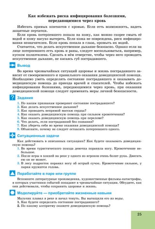 25
Êàê èçáåæàòü ðèñêà èíôèöèðîâàíèÿ áîëåçíÿìè,
ïåðåäàþùèìèñÿ ÷åðåç êðîâü
Èçáåãàòü ïðÿìûõ êîíòàêòîâ ñ êðîâüþ. Åñëè åñòü âîçìîæíîñòü, íàäåòü
çàùèòíûå ïåð÷àòêè.
Åñëè êðîâü ïîòåðïåâøåãî ïîïàëà íà êîæó, êàê ìîæíî ñêîðåå ñìûòü åё
âîäîé è êîæó íàñóõî âûòåðåòü. Åñëè êîæà íå ïîâðåæäåíà, ðèñê èíôèöèðî-
âàíèÿ íåçíà÷èòåëåí. Åñëè êðîâü ïîïàëà â ãëàçà, ïðîìûòü èõ âîäîé.
Ñ÷èòàåòñÿ, ÷òî äåëàòü èñêóññòâåííîå äûõàíèå áåçîïàñíî. Îäíàêî åñëè íà
ëèöå ïîòåðïåâøåãî åñòü êðîâü è ðàíû, ñëåäóåò âîñïîëüçîâàòüñÿ, íàïðèìåð,
êóñêîì ïîëèýòèëåíà. Ñäåëàòü â íёì îòâåðñòèå, ÷òîáû ÷åðåç íåãî ïðîâîäèòü
èñêóññòâåííîå äûõàíèå, íå êàñàÿñü ãóá ïîñòðàäàâøåãî.
Вывод
Âî âðåìÿ ÷ðåçâû÷àéíûõ ñèòóàöèé çäîðîâüå è æèçíü ïîñòðàäàâøåãî çà-
âèñèò îò ñâîåâðåìåííîãî è ïðàâèëüíîãî îêàçàíèÿ äîìåäèöèíñêîé ïîìîùè.
Íåîáõîäèìî óìåòü îïðåäåëÿòü ñîñòîÿíèå ïîñòðàäàâøåãî è îêàçûâàòü äî-
ìåäèöèíñêóþ ïîìîùü äî ïðèåçäà âðà÷åé è ñïàñàòåëåé. ×òîáû èçáåæàòü
èíôèöèðîâàíèÿ áîëåçíÿìè, ïåðåäàþùèìèñÿ ÷åðåç êðîâü, ïðè îêàçàíèè
äîìåäèöèíñêîé ïîìîùè ñëåäóåò ïðèìåíÿòü ìåðû ëè÷íîé áåçîïàñíîñòè.
Задания
1. Ïî êàêèì ïðèçíàêàì ïðîâåðÿþò ñîñòîÿíèå ïîñòðàäàâøåãî?
2. Êàê äåëàòü èñêóññòâåííîå äûõàíèå?
3. Êàê ïðîâîäèòü íåïðÿìîé ìàññàæ ñåðäöà?
4. Êàê îêàçàòü äîìåäèöèíñêóþ ïîìîùü ïðè ñèëüíîì êðîâîòå÷åíèè?
5. Êàê îêàçàòü äîìåäèöèíñêóþ ïîìîùü ïðè ïåðåëîìå?
6. ×òî äåëàòü, åñëè ïîñòðàäàâøèé áåç ñîçíàíèÿ?
7. Êàê óáåðå÷ü ñåáÿ âî âðåìÿ îêàçàíèÿ äîìåäèöèíñêîé ïîìîùè?
8. Îáúÿñíèòå, ïî÷åìó íå ñëåäóåò îñòàâëÿòü ïîòåðïåâøåãî îäíîãî.
Ситуационные задачи
Êàê äåéñòâîâàòü â îïèñàííûõ ñèòóàöèÿõ? Êàê áóäåòå îêàçûâàòü äîìåäèöèí-
ñêóþ ïîìîùü?
1. Âî âðåìÿ òóðèñòè÷åñêîãî ïîõîäà äåâî÷êà ïîðàíèëà íîãó. Êðîâîòå÷åíèå íå-
áîëüøîå.
2. Ïîñëå èãðû â õîêêåé íà ðåêå ó îäíîãî èç èãðîêîâ î÷åíü áîëèò ðóêà. Äâèãàòü
åþ îí íå ìîæåò.
3. Â ëåñó ïîäðîñòîê ïîðàíèë íîãó îá îñòðûé ñó÷îê. Êðîâîòå÷åíèå ñèëüíîå, ó
ïàðíÿ êðóæèòñÿ ãîëîâà.
Поработайте в паре или группе
Âñïîìíèòå ëèòåðàòóðíûå ïðîèçâåäåíèÿ, õóäîæåñòâåííûå ôèëüìû-êàòàñòðîôû,
â êîòîðûõ ó÷àñòíèêè ñîáûòèé ïîïàäàþò â ÷ðåçâû÷àéíûå ñèòóàöèè. Îáñóäèòå, êàê
îíè äåéñòâîâàëè, ÷òîáû ñîõðàíèòü çäîðîâüå è æèçíü.
Моделируйте — приобретайте жизненные навыки
Ìàëü÷èê ïëàâàë â ðåêå è íà÷àë òîíóòü. Âû âûòàùèëè åãî èç âîäû.
1. Êàê áóäåòå îïðåäåëÿòü ñîñòîÿíèå ïîñòðàäàâøåãî?
2. Ïî êàêîìó àëãîðèòìó îêàæåòå äîìåäèöèíñêóþ ïîìîùü?
?
 