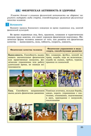 35
§8. ÔÈÇÈ×ÅÑÊÀß ÀÊÒÈÂÍÎÑÒÜ È ÇÄÎÐÎÂÜÅ
Óçíàåòå áîëüøå î âëèÿíèè ôèçè÷åñêîé àêòèâíîñòè íà çäîðîâüå; íà-
ó÷èòåñü âûáèðàòü âèäû ñïîðòà, ñïîñîáñòâóþùèå ðàçâèòèþ ôèçè÷åñêèõ
êà÷åñòâ ÷åëîâåêà
Вспомните
Íàçîâèòå ïðàâèëà áåçîïàñíîãî ïîâåäåíèÿ âî âðåìÿ ïîäâèæíûõ èãð, çàíÿòèé
ôèçè÷åñêîé êóëüòóðîé.
Âî âðåìÿ ïîäâèæíûõ èãð, áåãà, ïðûæêîâ, ïëàâàíèÿ è òóðèñòè÷åñêèõ
ïîõîäîâ ñðàçó çàìåòíî, êòî èìååò õîðîøóþ ôèçè÷åñêóþ ïîäãîòîâêó. Ôè-
çè÷åñêàÿ ôîðìà ÷åëîâåêà çàâèñèò îò òîãî, êàê ðàçâèòû åãî ôèçè÷åñêèå
êà÷åñòâà — âûíîñëèâîñòü, ñèëà, ãèáêîñòü, ñêîðîñòü, ëîâêîñòü.
Ôèçè÷åñêèå êà÷åñòâà ÷åëîâåêà
Ôèçè÷åñêèå óïðàæíåíèÿ è âèäû
ñïîðòà, ñïîñîáñòâóþùèå ðàçâèòèþ
Âûíîñëèâîñòü. Ñïîñîáíîñòü âûäåð-
æèâàòü çíà÷èòåëüíûå ôèçè÷åñêèå
èëè íðàâñòâåííûå íàãðóçêè, ôè-
çè÷åñêèå óïðàæíåíèÿ èëè ðàáîòó
äëèòåëüíîå âðåìÿ, íå ñíèæàÿ èí-
òåíñèâíîñòè
Áåã, ïëàâàíèå, ôóòáîë, õîêêåé íà
òðàâå, õîäüáà, åçäà íà âåëîñèïåäå,
õîäüáà íà ëûæàõ, ãðåáëÿ, òóðèçì,
ïðûæêè ñî ñêàêàëêîé
Ñèëà. Ñïîñîáíîñòü íàïðÿæåíèåì
ìûøö äåëàòü ôèçè÷åñêèå äâèæåíèÿ
Òÿæёëàÿ àòëåòèêà, âîëüíàÿ áîðüáà,
äçþäî, êàðàòå, óïðàæíåíèÿ ñ ãàí-
òåëÿìè, îòæèìàíèÿ, ïîäòÿãèâàíèÿ
â âèñå, ïðèñåäàíèÿ ñ íàãðóçêîé,
ñêàëîëàçàíèå
!
 