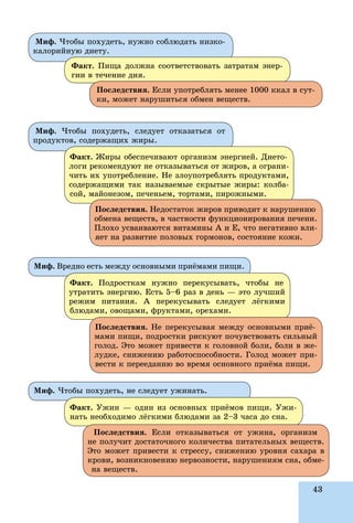 43
Ìèô. Âðåäíî åñòü ìåæäó îñíîâíûìè ïðèёìàìè ïèùè.
Ìèô. ×òîáû ïîõóäåòü, íå ñëåäóåò óæèíàòü.
Ôàêò. Ïîäðîñòêàì íóæíî ïåðåêóñûâàòü, ÷òîáû íå
óòðàòèòü ýíåðãèþ. Åñòü 5–6 ðàç â äåíü — ýòî ëó÷øèé
ðåæèì ïèòàíèÿ. À ïåðåêóñûâàòü ñëåäóåò ëёãêèìè
áëþäàìè, îâîùàìè, ôðóêòàìè, îðåõàìè.
Ôàêò. Óæèí — îäèí èç îñíîâíûõ ïðèёìîâ ïèùè. Óæè-
íàòü íåîáõîäèìî ëёãêèìè áëþäàìè çà 2–3 ÷àñà äî ñíà.
Ïîñëåäñòâèÿ. Íå ïåðåêóñûâàÿ ìåæäó îñíîâíûìè ïðèё-
ìàìè ïèùè, ïîäðîñòêè ðèñêóþò ïî÷óâñòâîâàòü ñèëüíûé
ãîëîä. Ýòî ìîæåò ïðèâåñòè ê ãîëîâíîé áîëè, áîëè â æå-
ëóäêå, ñíèæåíèþ ðàáîòîñïîñîáíîñòè. Ãîëîä ìîæåò ïðè-
âåñòè ê ïåðååäàíèþ âî âðåìÿ îñíîâíîãî ïðèёìà ïèùè.
Ïîñëåäñòâèÿ. Åñëè îòêàçûâàòüñÿ îò óæèíà, îðãàíèçì
íå ïîëó÷èò äîñòàòî÷íîãî êîëè÷åñòâà ïèòàòåëüíûõ âåùåñòâ.
Ýòî ìîæåò ïðèâåñòè ê ñòðåññó, ñíèæåíèþ óðîâíÿ ñàõàðà â
êðîâè, âîçíèêíîâåíèþ íåðâîçíîñòè, íàðóøåíèÿì ñíà, îáìå-
íà âåùåñòâ.
Ìèô. ×òîáû ïîõóäåòü, ñëåäóåò îòêàçàòüñÿ îò
ïðîäóêòîâ, ñîäåðæàùèõ æèðû.
Ôàêò. Æèðû îáåñïå÷èâàþò îðãàíèçì ýíåðãèåé. Äèåòî-
ëîãè ðåêîìåíäóþò íå îòêàçûâàòüñÿ îò æèðîâ, à îãðàíè-
÷èòü èõ óïîòðåáëåíèå. Íå çëîóïîòðåáëÿòü ïðîäóêòàìè,
ñîäåðæàùèìè òàê íàçûâàåìûå ñêðûòûå æèðû: êîëáà-
ñîé, ìàéîíåçîì, ïå÷åíüåì, òîðòàìè, ïèðîæíûìè.
Ïîñëåäñòâèÿ. Íåäîñòàòîê æèðîâ ïðèâîäèò ê íàðóøåíèþ
îáìåíà âåùåñòâ, â ÷àñòíîñòè ôóíêöèîíèðîâàíèÿ ïå÷åíè.
Ïëîõî óñâàèâàþòñÿ âèòàìèíû À è Å, ÷òî íåãàòèâíî âëè-
ÿåò íà ðàçâèòèå ïîëîâûõ ãîðìîíîâ, ñîñòîÿíèå êîæè.
Ìèô. ×òîáû ïîõóäåòü, íóæíî ñîáëþäàòü íèçêî-
êàëîðèéíóþ äèåòó.
Ôàêò. Ïèùà äîëæíà ñîîòâåòñòâîâàòü çàòðàòàì ýíåð-
ãèè â òå÷åíèå äíÿ.
Ïîñëåäñòâèÿ. Åñëè óïîòðåáëÿòü ìåíåå 1000 êêàë â ñóò-
êè, ìîæåò íàðóøèòüñÿ îáìåí âåùåñòâ.
 